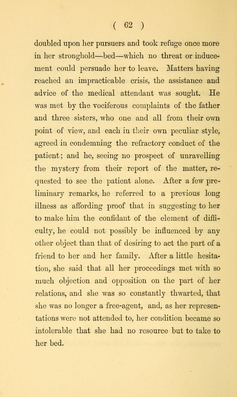 doubled upon her pursuers and took refuge once more in her stronghold—bed—which no threat or induce- ment could persuade her to leave. Matters having reached an impracticable crisis, the assistance and advice of the medical attendant was sought. He was met by the vociferous complaints of the father and three sisters, who one and all from their own point of view, and each in their own peculiar style, agreed in condemning the refractory conduct of the patient; and he, seeing no prospect of unravelling the mystery from their report of the matter, re- quested to see the patient alone. After a few pre- liminary remarks, he referred to a previous long illness as affording proof that in suggesting to her to make him the confidant of the element of diffi- culty, he could not possibly be influenced by any other object than that of desiring to act the part of a friend to her and her family. After a little hesita- tion, she said that all her proceedings met with so much objection and opposition on the part of her relations, and she was so constantly thwarted, that she was no longer a free-agent, and, as her represen- tations were not attended to, her condition became so intolerable that she had no resource but to take to her bed.