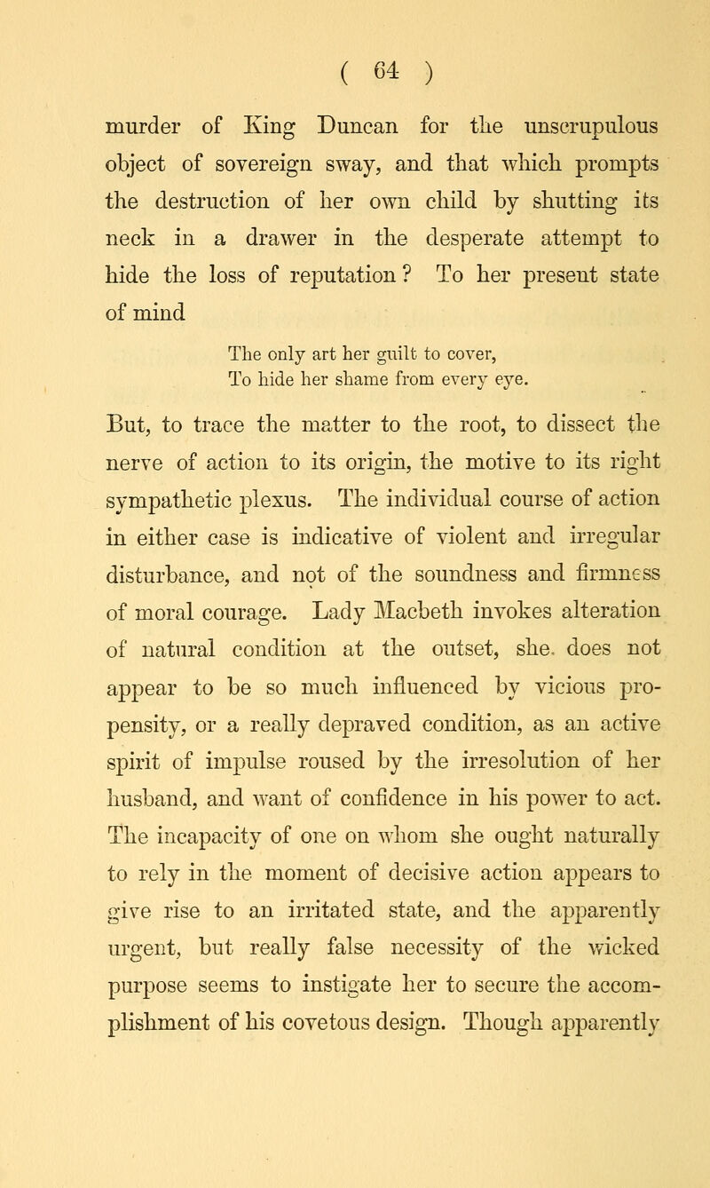murder of King Duncan for the unscrupulous object of sovereign sway, and that which prompts the destruction of her own child by shutting its neck in a drawer in the desperate attempt to hide the loss of reputation? To her present state of mind The only art her guilt to cover, To hide her shame from every eye. But, to trace the matter to the root, to dissect the nerve of action to its origin, the motive to its right sympathetic plexus. The individual course of action in either case is indicative of violent and irregular disturbance, and not of the soundness and firmness of moral courage. Lady Macbeth invokes alteration of natural condition at the outset, she. does not appear to be so much influenced by vicious pro- pensity, or a really depraved condition, as an active spirit of impulse roused by the irresolution of her husband, and want of confidence in his power to act. The incapacity of one on whom she ought naturally to rely in the moment of decisive action appears to give rise to an irritated state, and the apparently urgent, but really false necessity of the wicked purpose seems to instigate her to secure the accom- plishment of his covetous design. Though apparently