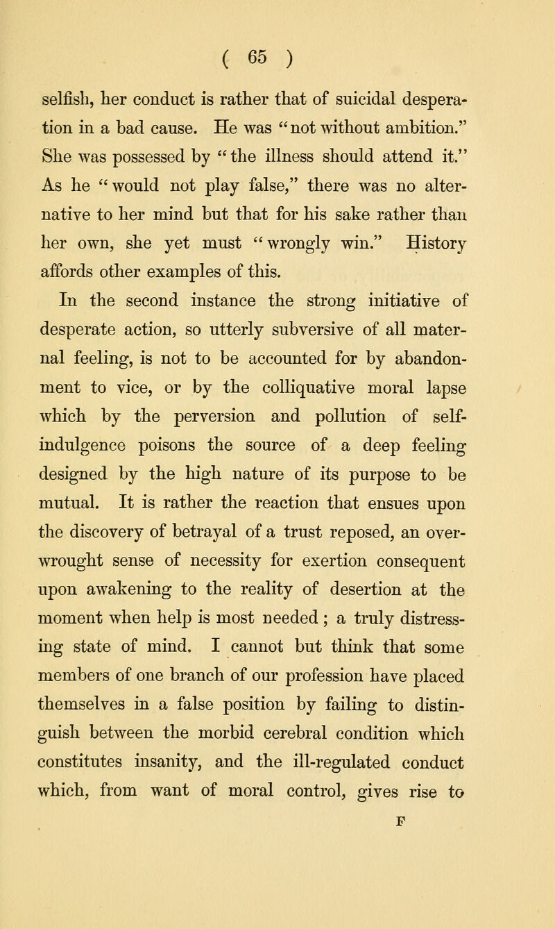 selfish, her conduct is rather that of suicidal despera- tion in a bad cause. He was  not without ambition. She was possessed by the illness should attend it. As he would not play false, there was no alter- native to her mind but that for his sake rather than her own, she yet must  wrongly win. History affords other examples of this. In the second instance the strong initiative of desperate action, so utterly subversive of all mater- nal feeling, is not to be accounted for by abandon- ment to vice, or by the colliquative moral lapse which by the perversion and pollution of self- indulgence poisons the source of a deep feeling designed by the high nature of its purpose to be mutual. It is rather the reaction that ensues upon the discovery of betrayal of a trust reposed, an over- wrought sense of necessity for exertion consequent upon awakening to the reality of desertion at the moment when help is most needed ; a truly distress- ing state of mind. I cannot but think that some members of one branch of our profession have placed themselves in a false position by failing to distin- guish between the morbid cerebral condition which constitutes insanity, and the ill-regulated conduct which, from want of moral control, gives rise to p