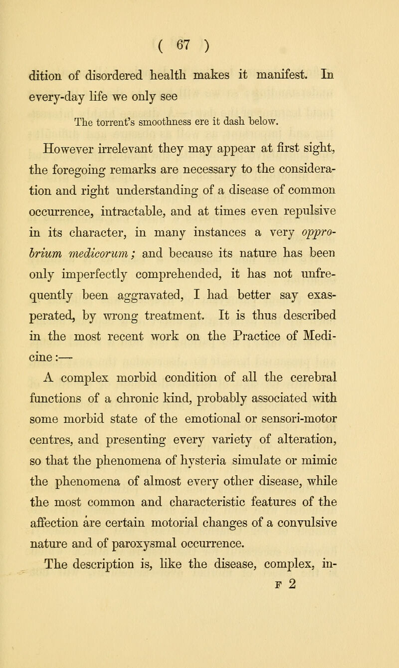 dition of disordered health makes it manifest. In every-day life we only see The torrent's smoothness ere it dash below. However irrelevant they may appear at first sight, the foregoing remarks are necessary to the considera- tion and right understanding of a disease of common occurrence, intractable, and at times even repulsive in its character, in many instances a very oppro- brium medicorum; and because its nature has been only imperfectly comprehended, it has not unfre- quently been aggravated, I had better say exas- perated, by wrong treatment. It is thus described in the most recent work on the Practice of Medi- cine :— A complex morbid condition of all the cerebral functions of a chronic kind, probably associated with some morbid state of the emotional or sensori-motor centres, and presenting every variety of alteration, so that the phenomena of hysteria simulate or mimic the phenomena of almost every other disease, while the most common and characteristic features of the affection are certain motorial changes of a convulsive nature and of paroxysmal occurrence. The description is, like the disease, complex, in- f 2