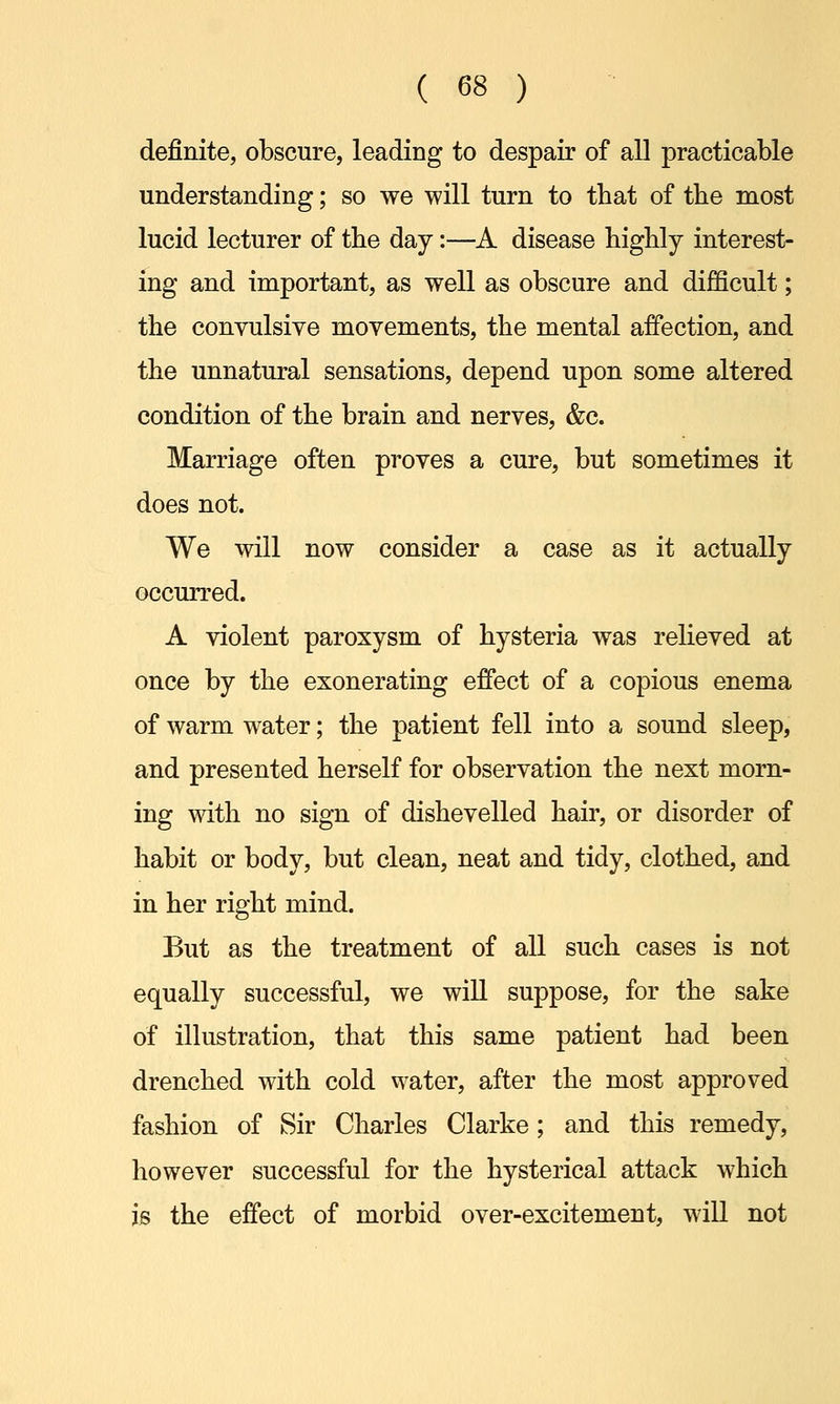 definite, obscure, leading to despair of all practicable understanding; so we will turn to that of tbe most lucid lecturer of the day:—A disease highly interest- ing and important, as well as obscure and difficult; the convulsive movements, the mental affection, and the unnatural sensations, depend upon some altered condition of the brain and nerves, &c. Marriage often proves a cure, but sometimes it does not. We will now consider a case as it actually occurred. A violent paroxysm of hysteria was relieved at once by the exonerating effect of a copious enema of warm water; the patient fell into a sound sleep, and presented herself for observation the next morn- ing with no sign of dishevelled hair, or disorder of habit or body, but clean, neat and tidy, clothed, and in her right mind. But as the treatment of all such cases is not equally successful, we will suppose, for the sake of illustration, that this same patient had been drenched with cold water, after the most approved fashion of Sir Charles Clarke; and this remedy, however successful for the hysterical attack which is the effect of morbid over-excitement, will not