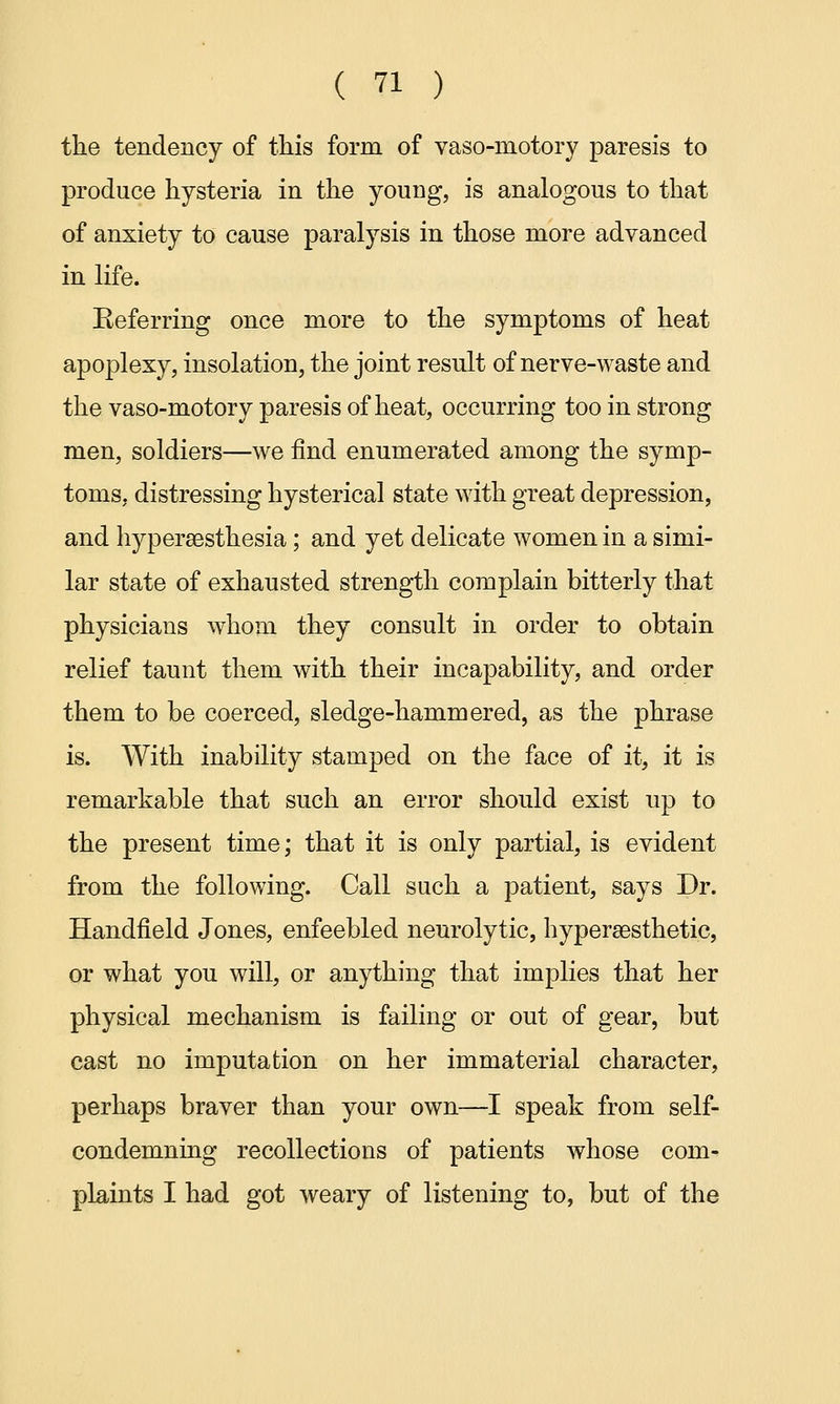 the tendency of this form of vaso-motory paresis to produce hysteria in the young, is analogous to that of anxiety to cause paralysis in those more advanced in life. Eeferring once more to the symptoms of heat apoplexy, insolation, the joint result of nerve-waste and the vaso-motory paresis of heat, occurring too in strong men, soldiers—we find enumerated among the symp- toms, distressing hysterical state with great depression, and hyperesthesia; and yet delicate women in a simi- lar state of exhausted strength complain bitterly that physicians whom they consult in order to obtain relief taunt them with their incapability, and order them to be coerced, sledge-hammered, as the phrase is. With inability stamped on the face of it, it is remarkable that such an error should exist up to the present time; that it is only partial, is evident from the following. Call such a patient, says Dr. Handfield Jones, enfeebled neurolytic, hyperassthetic, or what you will, or anything that implies that her physical mechanism is failing or out of gear, but cast no imputation on her immaterial character, perhaps braver than your own—I speak from self- condemning recollections of patients whose com- plaints I had got weary of listening to, but of the
