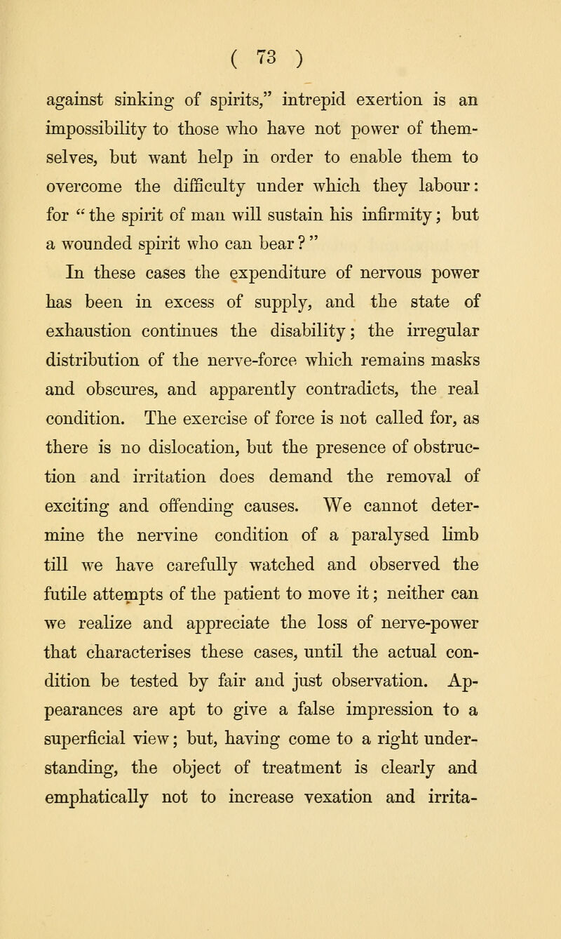 against sinking of spirits, intrepid exertion is an impossibility to those who have not power of them- selves, but want help in order to enable them to overcome the difficulty under which they labour: for  the spirit of man will sustain his infirmity; but a wounded spirit who can bear ?  In these cases the expenditure of nervous power has been in excess of supply, and the state of exhaustion continues the disability; the irregular distribution of the nerve-force which remains masks and obscures, and apparently contradicts, the real condition. The exercise of force is not called for, as there is no dislocation, but the presence of obstruc- tion and irritation does demand the removal of exciting and offending causes. We cannot deter- mine the nervine condition of a paralysed limb till we have carefully watched and observed the futile attempts of the patient to move it; neither can we realize and appreciate the loss of nerve-power that characterises these cases, until the actual con- dition be tested by fair and just observation. Ap- pearances are apt to give a false impression to a superficial view; but, having come to a right under- standing, the object of treatment is clearly and emphatically not to increase vexation and irrita-