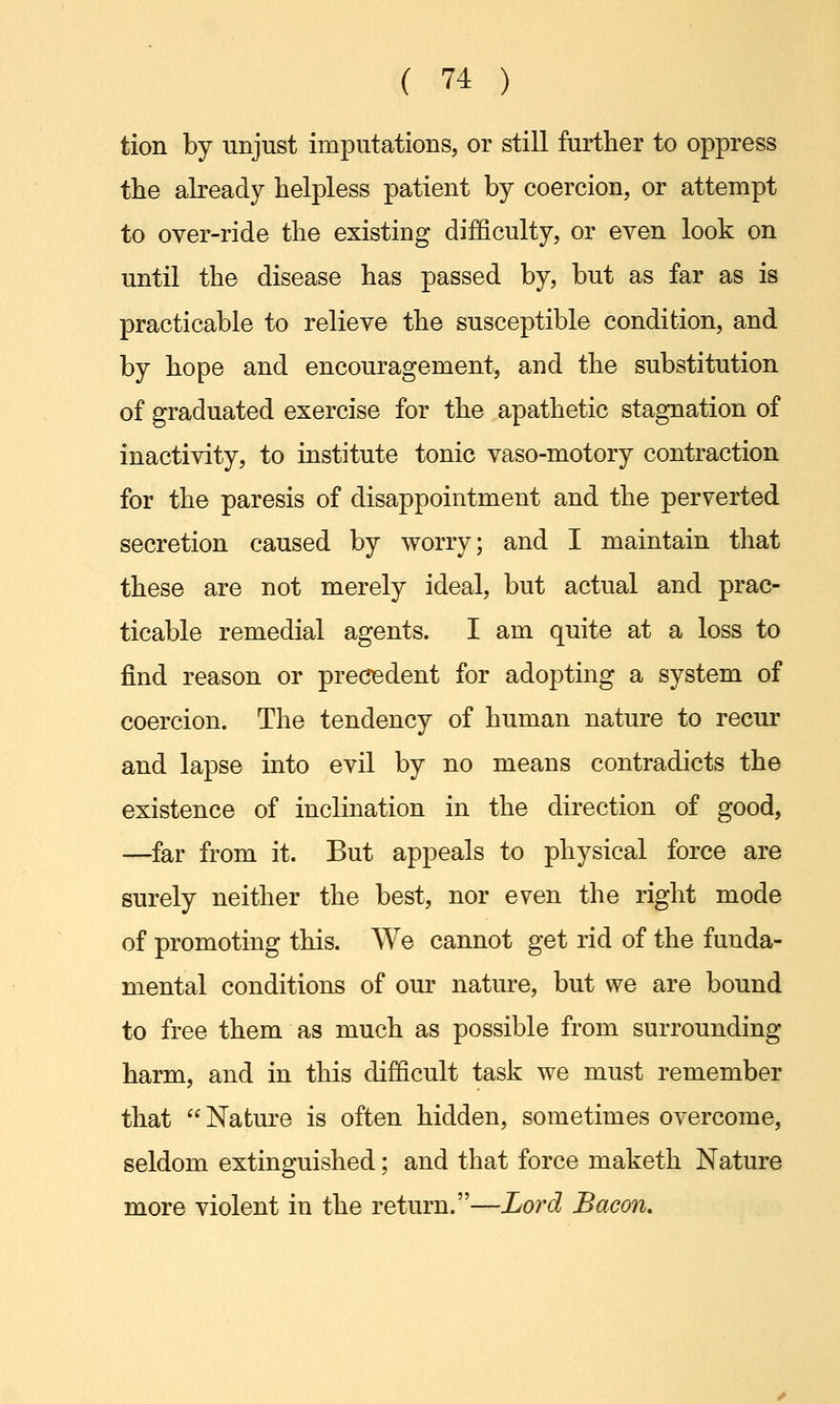 tion by unjust imputations, or still further to oppress the already helpless patient by coercion, or attempt to over-ride the existing difficulty, or even look on until the disease has passed by, but as far as is practicable to relieve the susceptible condition, and by hope and encouragement, and the substitution of graduated exercise for the apathetic stagnation of inactivity, to institute tonic vaso-motory contraction for the paresis of disappointment and the perverted secretion caused by worry; and I maintain that these are not merely ideal, but actual and prac- ticable remedial agents. I am quite at a loss to find reason or precedent for adopting a system of coercion. The tendency of human nature to recur and lapse into evil by no means contradicts the existence of inclination in the direction of good, —far from it. But appeals to physical force are surely neither the best, nor even the right mode of promoting this. We cannot get rid of the funda- mental conditions of our nature, but we are bound to free them as much as possible from surrounding harm, and in this difficult task we must remember that Nature is often hidden, sometimes overcome, seldom extinguished; and that force maketh Nature more violent in the return.—Lord Bacon.