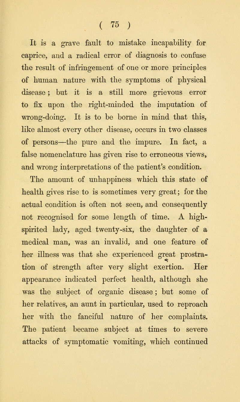 It is a grave fault to mistake incapability for caprice, and a radical error of diagnosis to confuse the result of infringement of one or more principles of human nature with the symptoms of physical disease; but it is a still more grievous error to fix upon the right-minded the imputation of wrong-doing. It is to be borne in mind that this, like almost every other disease, occurs in two classes of persons—the pure and the impure. In fact, a false nomenclature has given rise to erroneous views, and wrong interpretations of the patient's condition. The amount of unhappiness which this state of health gives rise to is sometimes very great; for the actual condition is often not seen, and consequently not recognised for some length of time. A high- spirited lady, aged twenty-six, the daughter of a medical man, was an invalid, and one feature of her illness was that she experienced great prostra- tion of strength after very slight exertion. Her appearance indicated perfect health, although she was the subject of organic disease; but some of her relatives, an aunt in particular, used to reproach her with the fanciful nature of her complaints. The patient became subject at times to severe attacks of symptomatic vomiting, which continued