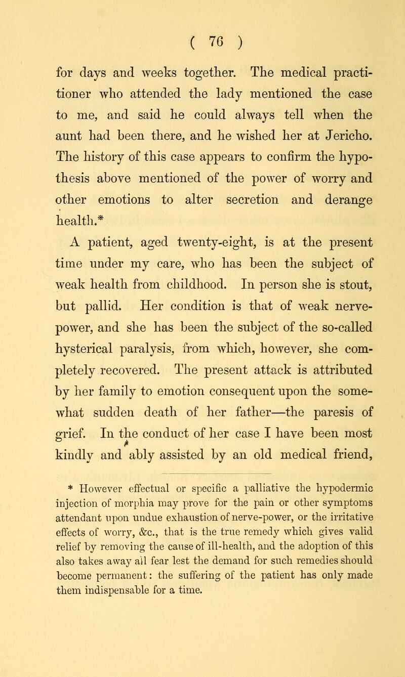 for days and weeks together. The medical practi- tioner who attended the lady mentioned the case to me, and said he could always tell when the aunt had been there, and he wished her at Jericho. The history of this case appears to confirm the hypo- thesis above mentioned of the power of worry and other emotions to alter secretion and derange health.* A patient, aged twenty-eight, is at the present time under my care, who has been the subject of weak health from childhood. In person she is stout, but pallid. Her condition is that of weak nerve- power, and she has been the subject of the so-called hysterical paralysis, from which, however, she com- pletely recovered. The present attack is attributed by her family to emotion consequent upon the some- what sudden death of her father—the paresis of grief. In the conduct of her case I have been most kindly and ably assisted by an old medical friend, * However effectual or specific a palliative the hypodermic injection of morphia may prove for the pain or other symptoms attendant upon undue exhaustion of nerve-power, or the irritative effects of worry, &c, that is the true remedy which gives valid relief by removing the cause of ill-health, and the adoption of this also takes away all fear lest the demand for such remedies should become permanent: the suffering of the patient has only made them indispensable for a time.