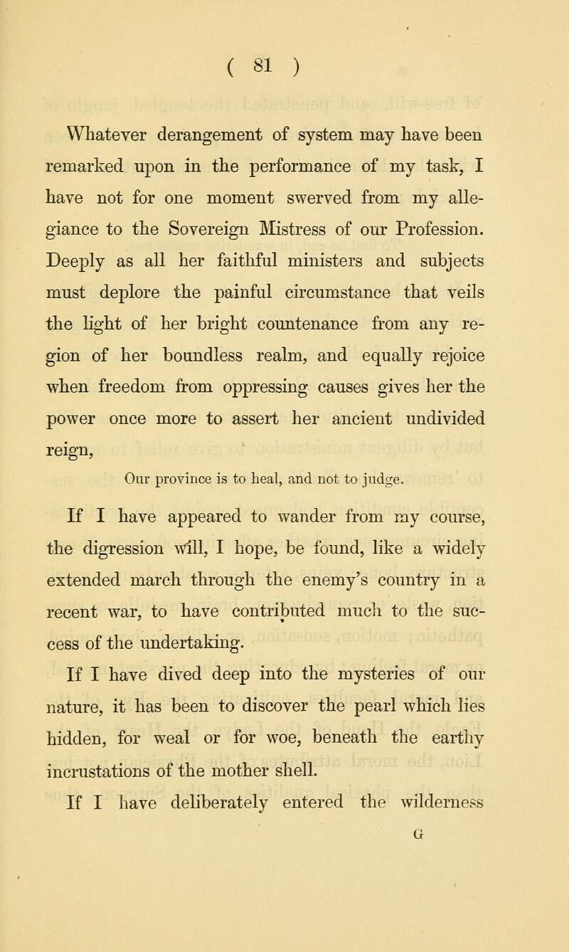 Whatever derangement of system may have been remarked upon in the performance of my task, I have not for one moment swerved from my alle- giance to the Sovereign Mistress of our Profession. Deeply as all her faithful ministers and subjects must deplore the painful circumstance that veils the light of her bright countenance from any re- gion of her boundless realm, and equally rejoice when freedom from oppressing causes gives her the power once more to assert her ancient undivided reign, Our province is to heal, and not to judge. If I have appeared to wander from my course, the digression will, I hope, be found, like a widely extended march through the enemy's country in a recent war, to have contributed much to the suc- cess of the undertaking. If I have dived deep into the mysteries of our nature, it has been to discover the pearl which lies hidden, for weal or for woe, beneath the earthy incrustations of the mother shell. If I have deliberately entered the wilderness G