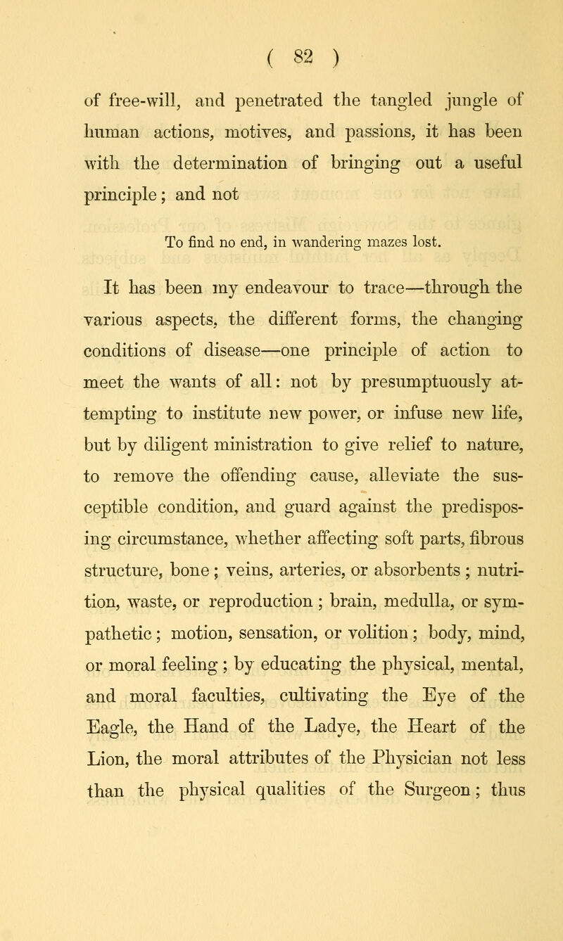 of free-will, and penetrated the tangled jungle of human actions, motives, and passions, it has been with the determination of bringing out a useful principle; and not To find no end, in wandering mazes lost. It has been my endeavour to trace—through the various aspects, the different forms, the changing conditions of disease—one principle of action to meet the wants of all: not by presumptuously at- tempting to institute new power, or infuse new life, but by diligent ministration to give relief to nature, to remove the offending cause, alleviate the sus- ceptible condition, and guard against the predispos- ing circumstance, whether affecting soft parts, fibrous structure, bone ; veins, arteries, or absorbents ; nutri- tion, waste, or reproduction ; brain, medulla, or sym- pathetic ; motion, sensation, or volition ; body, mind, or moral feeling; by educating the physical, mental, and moral faculties, cultivating the Eye of the Eagle, the Hand of the Ladye, the Heart of the Lion, the moral attributes of the Physician not less than the physical qualities of the Surgeon; thus