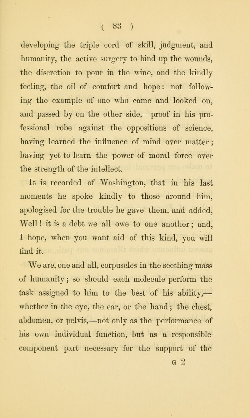 developing the triple cord of skill, judgment, and humanity, the active surgery to bind up the wounds, the discretion to pour in the wine, and the kindly feeling, the oil of comfort and hope: not follow- ing the example of one who came and looked on, and passed by on the other side,—proof in his pro- fessional robe against the oppositions of science, having learned the influence of mind over matter; having yet to learn the power of moral force over the strength of the intellect. It is recorded of Washington, that in his last moments he spoke kindly to those around him, apologised for the trouble he gave them, and added, Well! it is a debt we all owe to one another; and, I hope, when you want aid of this kind, you will find it. We are, one and all, corpuscles in the seething mass of humanity; so should each molecule perform the task assigned to him to the best of his ability,— whether in the eye, the ear, or the hand; the chest, abdomen, or pelvis,—not only as the performance of his own individual function, but as a responsible component part necessary for the support of the G 2