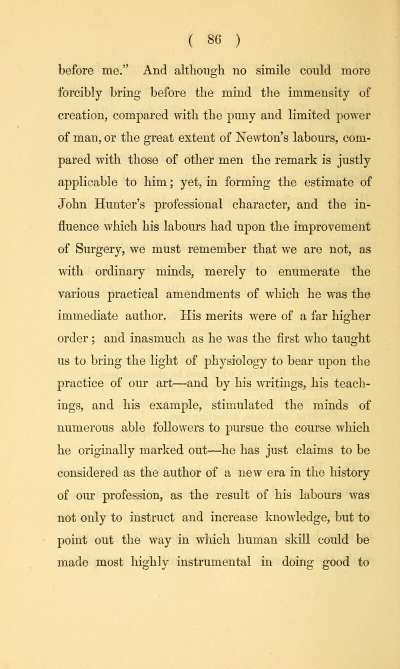 before me. And although no simile could more forcibly bring before the mind the immensity of creation, compared with the puny and limited power of man, or the great extent of Newton's labours, com- pared with those of other men the remark is justly applicable to him; yet, in forming the estimate of John Hunter's professional character, and the in- fluence which his labours had upon the improvement of Surgery, we must remember that we are not, as with ordinary minds, merely to enumerate the various practical amendments of which he was the immediate author. His merits were of a far higher order; and inasmuch as he was the first who taught us to bring the light of physiology to bear upon the practice of our art—and by his writings, his teach- ings, and his example, stimulated the minds of numerous able followers to pursue the course which he originally marked out—he has just claims to be considered as the author of a new era in the history of our profession, as the result of his labours was not only to instruct and increase knowledge, but to point out the way in which human skill could be made most highly instrumental in doing good to