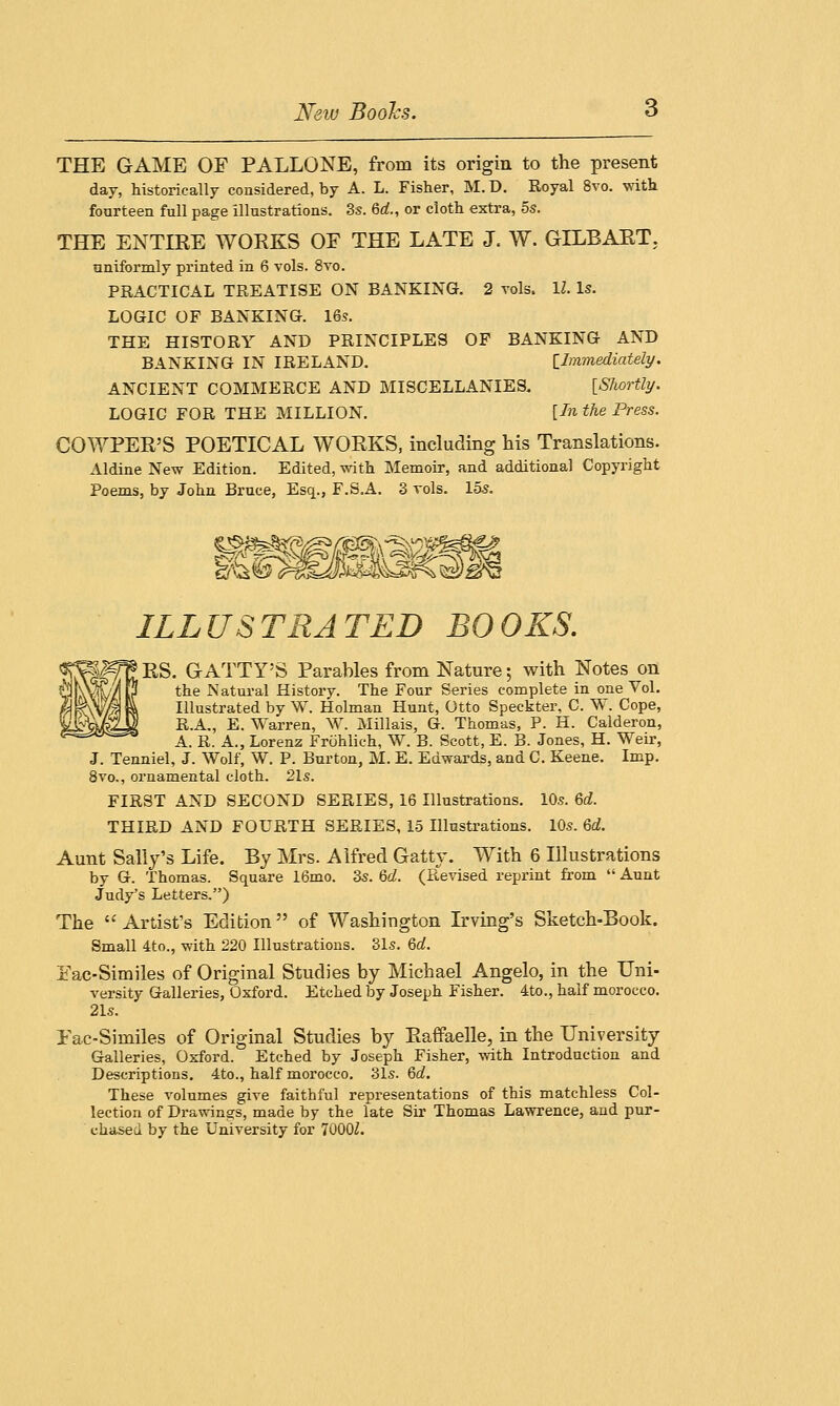 New Boohs. THE GAME OF PALLONE, from its origin to the present day, historically considered, by A. L. Fisher, M. D. Royal 8vo. with fourteen full page illustrations. 3s. 6rf., or cloth extra, 5s. THE ENTIRE WORKS OF THE LATE J. W. GILRART. uniformly printed in 6 vols. 8vo. PRACTICAL TREATISE ON BANKING. 2 vols, 11. Is. LOGIC OF BANKING. 16s. THE HISTORY AND PRINCIPLES OF BANKING AND BANKING IN IRELAND. [Immediately. ANCIENT COMMERCE AND MISCELLANIES. [Shortly. LOGIC FOR THE MILLION. [In the Press. COWPER'S POETICAL WORKS, including his Translations. Aldine New Edition. Edited, with Memoir, and additional Copyright Poems, by John Bruce, Esq.., F.S.A. 3 vols. 15s. ILLUSTRATED BOOKS. Jf^RS. GATTY'S Parables from Nature; with Notes on the Natural History. The Four Series complete in one Vol. Illustrated by W. Holman Hunt, Otto Speckter, C. W. Cope, R.A., E. Warren, W. Millais, G. Thomas, P. H. Calderon, A. R. A., Lorenz Frohlich, W. B. Scott, E. B. Jones, H. Weir, J. Tenniel, J. Wolf, W. P. Burton, M. E. Edwards, and C. Keene. Imp. 8vo., ornamental cloth. 21s. FIRST AND SECOND SERIES, 16 Illustrations. 10s. 6d. THIRD AND FOURTH SERIES, 15 Illustrations. 10s. 6d. Aunt Sally's Life. By Mrs. Alfred Gatty. With 6 Illustrations by G. Thomas. Square 16mo. 3s. M. (Revised reprint from  Aunt Judy's Letters.) The  Artist's Edition of Washington Irving's Sketch-Book. Small 4to., with 220 Illustrations. 31s. Qd. Fac-Similes of Original Studies by Michael Angelo, in the Uni- versity Galleries, Oxford. Etched by Joseph Fisher. 4to., half morocco. 21s. Fac-Similes of Original Studies by Raffaelle, in the University Galleries, Oxford. Etched by Joseph Fisher, with Introduction and Descriptions. 4to., half morocco. 31s. 6c?. These volumes give faithful representations of this matchless Col- lection of Drawings, made by the late Sir Thomas Lawrence, and pur- chased by the University for 7000Z.