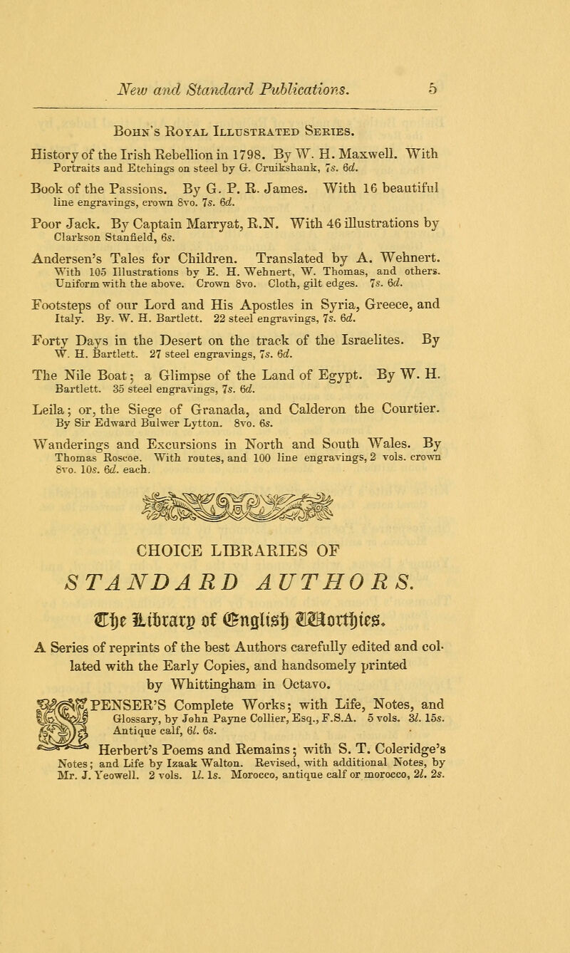 Bohn's Royal Illustrated Series. History of the Irish Rebellion in 1798. By W. H. Maxwell. With Portraits and Etchings on steel by Gr. Cruikshank, Is. 6d. Book of the Passions. By G. P. R. James. With 16 beautiful line engravings, crown 8vo. 7s. Qd. Poor Jack. By Captain Marryat, R.N. With 46 illustrations by Clarkson Stanfield, 6s. Andersen's Tales for Children. Translated by A. Wehnert. With 105 Illustrations by E. H. Wehnert, W. Thomas, and others. Uniform with the above. Crown 8vo. Cloth, gilt edges. 7s. 6d. Footsteps of our Lord and His Apostles in Syria, Greece, and Italy. By. W. H. Bartlett. 22 steel engravings, 7s. Qd. Forty Days in the Desert on the track of the Israelites. By W. H. Bartlett. 27 steel engravings, 7s. Qd. The Nile Boat ; a Glimpse of the Land of Egypt. By W. H. Bartlett. 35 steel engravings, 7s. 6d. Leila; or, the Siege of Granada, and Calderon the Courtier. By Sir Edward Bulwer Lytton. 8vo. 6s. Wanderings and Excursions in North and South Wales. By Thomas Roscoe. With routes, and 100 line engravings, 2 vols, crown 8vo. 10s. 6d. each. CHOICE LIBRARIES OF STANDARD AUTHORS. W$z Etftratg of <£nglts|) W&wtifym. A Series of reprints of the best Authors carefully edited and col- lated with the Early Copies, and handsomely printed by Whittingham in Octavo. S?PENSER'S Complete Works; with Life, Notes, and Glossary, by John Payne Collier, Esq., F.S.A. 5 vols. 31. 15s. Antique calf, 6Z. 6s. Herbert's Poems and Remains 5 with S. T. Coleridge's Notes; and Life by Izaak Walton. Revised, with additional Notes, by