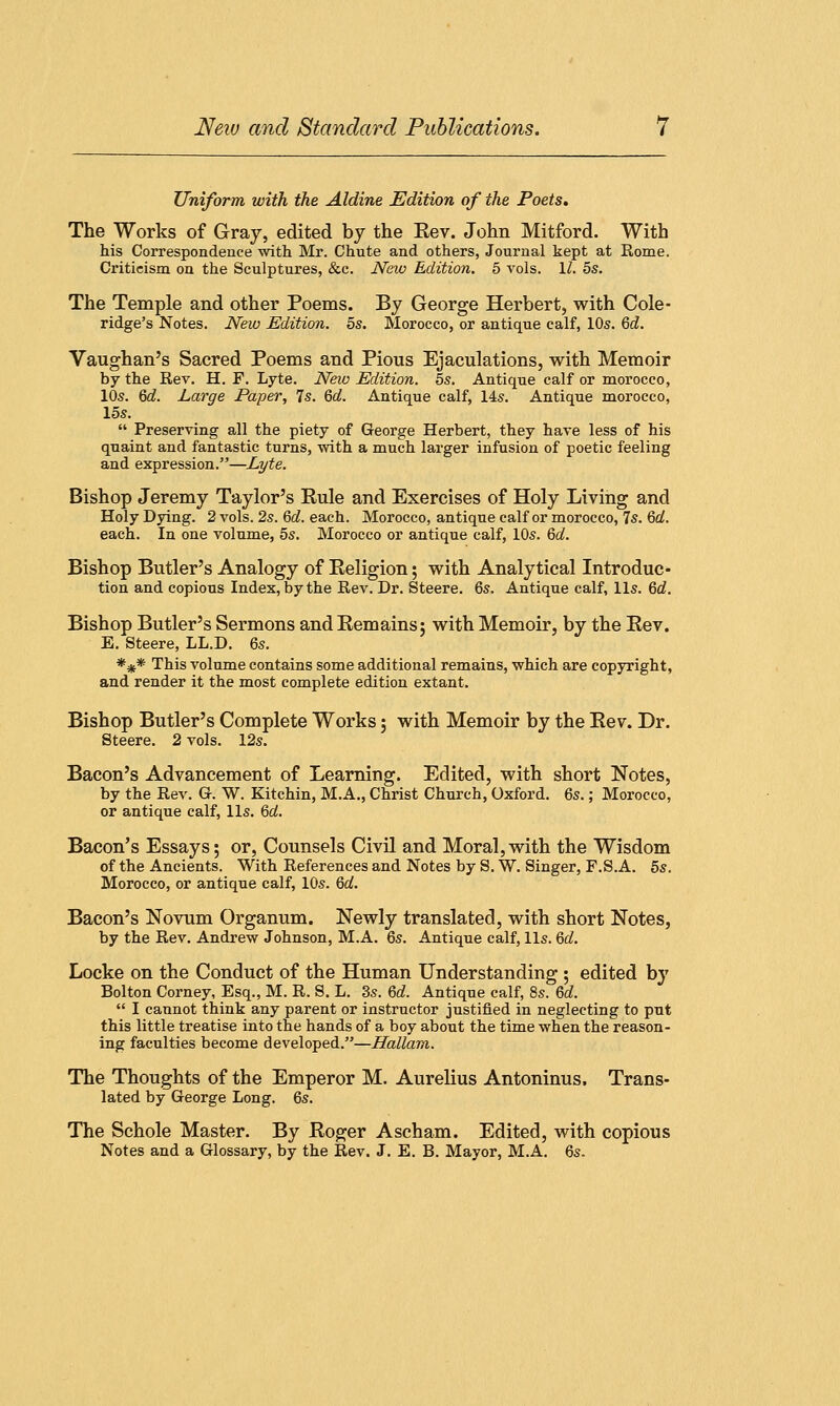 Uniform with the Aldine Edition of the Poets. The Works of Gray, edited by the Eev. John Mitford. With his Correspondence with Mr. Chute and others, Journal kept at Rome. Criticism on the Sculptures, &c. New Edition. 5 vols. 11. 5s. The Temple and other Poems. By George Herbert, with Cole- ridge's Notes. New Edition. 5s. Morocco, or antique calf, 10s. Qd. Vaughan's Sacred Poems and Pious Ejaculations, with Memoir by the Rev. H. F. Lyte. Neiv Edition. 5s. Antique calf or morocco, 10s. 6d. Large Paper, Is. Qd. Antique calf, 14s. Antique morocco, 15s.  Preserving all the piety of George Herbert, they have less of his quaint and fantastic turns, with a much larger infusion of poetic feeling and expression.—Lyte. Bishop Jeremy Taylor's Rule and Exercises of Holy Living and Holy Dying. 2 vols. 2s. 6d. each. Morocco, antique calf or morocco, 7s. 6d. each. In one volume, 5s. Morocco or antique calf, 10s. 6d. Bishop Butler's Analogy of Eeligion; with Analytical Introduc- tion and copious Index, by the Rev. Dr. Steere. 6s. Antique calf, lis. 6d. Bishop Butler's Sermons and Remains; with Memoir, by the Rev. E. Steere, LL.D. 6s. *%* This volume contains some additional remains, which are copyright, and render it the most complete edition extant. Bishop Butler's Complete Works; with Memoir by the Rev. Dr. Steere. 2 vols. 12s. Bacon's Advancement of Learning. Edited, with short Notes, by the Rev. G. W. Kitchin, M.A., Christ Church, Oxford. 6s.; Morocco, or antique calf, lis. 6d. Bacon's Essays; or, Counsels Civil and Moral,with the Wisdom of the Ancients. With References and Notes by S. W. Singer, F.S.A. 5s. Morocco, or antique calf, 10s. 6d. Bacon's Novum Organum. Newly translated, with short Notes, by the Rev. Andrew Johnson, M.A. 6s. Antique calf, lis. 6d. Locke on the Conduct of the Human Understanding ; edited by Bolton Corney, Esq., M. R. S. L. 3s. 6d. Antique calf, 8s. 6d.  I cannot think any parent or instructor justified in neglecting to put this little treatise into the hands of a boy about the time when the reason- ing faculties become developed.—Hallam. The Thoughts of the Emperor M. Aurelius Antoninus. Trans- lated by George Long. 6s. The Schole Master. By Roger Ascham. Edited, with copious Notes and a Glossary, by the Rev. J. E. B. Mayor, M.A. 6s.