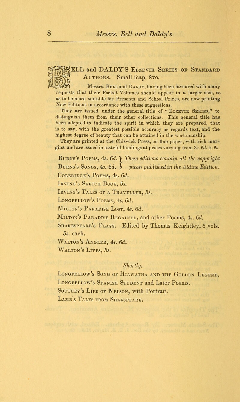 ELL and DALDY'S Elzevir Series of Standard Authors. Small fcap. 8vo. Messrs. Bell and Daldy, having been favoured with many requests that their Pocket Volumes should appear in a larger size, so as to be more suitable for Presents and School Prizes, are now printing New Editions in accordance with these suggestions. They are issued under the general title of  Elzevir Series, to distinguish them from their other collections. This general title has been adopted to indicate the spirit in which they are prepared, that is to say, with the greatest possible accuracy as regards text, and the highest degree of beauty that can be attained in the workmanship. They are printed at the Chiswick Press, on fine paper, with rich mar- gins, and are issued in tasteful bindings at prices varying from 3s. Qd. to 6s. Burns's Poems, 4s. 6d. } These editions contain all the copyright Burns's Songs, 4s. 6d. ) pieces published in the Aldine Edition. Coleridge's Poems, 4s. 6d. Irving's Sketch Book, 5s. Irving's Tales of a Traveller, 5s. Longfellow's Poems, 4s. 6d. Milton's Paradise Lost, 4s. 6d. Milton's Paradise Regained, and other Poems, 4s. 6d. Shakespeare's Plays. Edited by Thomas Keightley, 6 vols. 5s. each. Walton's Angler, 4s. 6d. Walton's Lives, 5s. Shortly. Longfellow's Song of Hiawatha and the Golden Legend. Longfellow's Spanish Student and Later Poems. Southey's Life of Nelson, with Portrait. Lamb's Tales from Shakspeare.