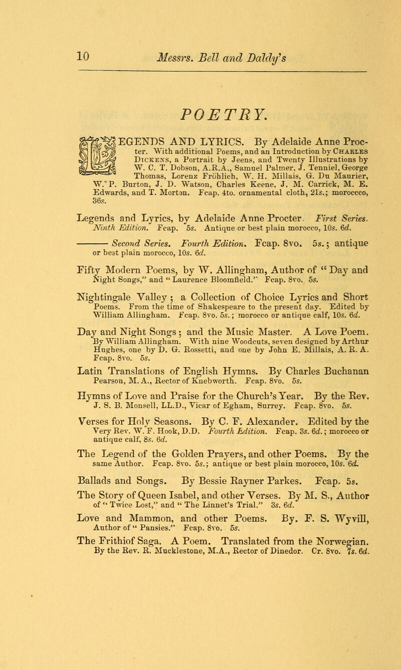 POETRY. EGENDS AND LYRICS. By Adelaide Anne Proc- ter. With additional Poems, and an Introduction by Charles Dickers, a Portrait by Jeens, and Twenty Illustrations by W. C. T. Dobson, A.R.A., Samuel Palmer, J. Tenniel, George Thomas, Lorenz Frohlich, W. H. Millais, G. Du Maurier, W/P. Burton, J. D. Watson, Charles Keene, J. M. Carrick, M. E. Edwards, and T. Morton. Fcap. 4to. ornamental cloth, 21s.; moroccco, 36s. Legends and Lyrics, by Adelaide Anne Procter, First Series. Ninth Edition. Fcap. 5s. Antique or best plain morocco, 10s. Qd. Second Series. Fourth Edition. Fcap. 8vo. 5s.; antique or best plain morocco, 10s. 6d. Fifty Modern Poems, by W. Allingham, Author of  Day and Night Songs, and  Laurence Bloomfield. Fcap. 8vo. 5s. Nightingale Valley ; a Collection of Choice Lyrics and Short Poems. From the time of Shakespeare to the present day. Edited by William Allingham. Fcap. 8vo. 5s.; morocco or antique calf, 10s. 6d. Day and Night Songs ; and the Music Master. A Lore Poem. By William Allingham. With nine Woodcuts, seven designed by Arthur Hughes, one by D. G. Rossetti, and one by John E. Millais, A. R. A. Fcap. 8vo. 5s. Latin Translations of English Hymns. By Charles Buchanan Pearson, M. A., Rector of Knebworth. Fcap. 8vo. 5s. Hymns of Love and Praise for the Church's Year. By the Rev. J. S. B. Monsell, LL.D., Vicar of Egham, Surrey. Fcap. 8vo. 5s. Verses for Holy Seasons. By C. F. Alexander. Edited by the Very Rev. W. F. Hook, CD. Fourth Edition. Fcap. 3s. 6d.; morocco or antique calf, 8s. 6d. The Legend of the Golden Prayers, and other Poems. By the same Author. Fcap. 8vo. 5s.; antique or best plain morocco, 10s. 6cL Ballads and Songs. By Bessie Rayner Parkes. Fcap. 5s. The Story of Queen Isabel, and other Verses. By M. S., Author of  Twice Lost, and  The Linnet's Trial. 3s. 6d. Love and Mammon, and other Poems. By. F. S. Wyvill, Author of  Pansies. Fcap. 8vo. 5s. The Frithiof Saga. A Poem. Translated from the Norwegian. By the Rev. R. Mucklestone, M.A., Rector of Dinedor. Cr. 8vo. 7s. 6d.