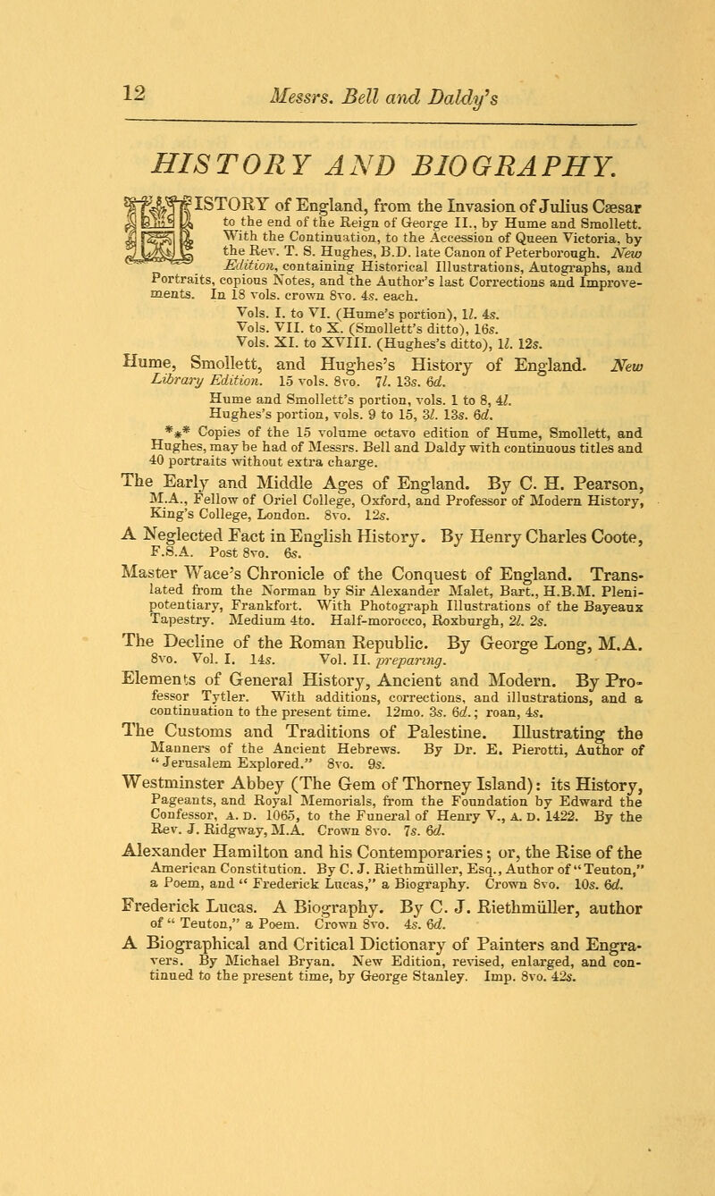 HISTORY AND BIOGRAPHY. ■^ISTORY of England, from the Invasion of Julius Caesar to the end of the Reign of George II., by Hume and Smollett. With the Continuation, to the Accession of Queen Victoria, by the Rev. T. S. Hughes, B.D. late Canon of Peterborough. New Edition, containing Historical Illustrations, Autographs, and Portraits, copious Notes, and the Author's last Corrections and Improve- ments. In 18 vols, crown 8vo. 4s. each. Vols. I. to VI. (Hume's portion), 1/. 4s. Vols. VII. to X. (Smollett's ditto), 16s. Vols. XI. to XVIII. (Hughes's ditto), 11. 12s. Hume, Smollett, and Hughes's History of England. New Library Edition. 15 vols. 8vo. 11. 13s. 6d. Hume and Smollett's portion, vols. 1 to 8, 4Z. Hughes's portion, vols. 9 to 15, 31. 13s. 6d. *** Copies of the 15 volume octavo edition of Hume, Smollett, and Hughes, may be had of Messrs. Bell and Daldy with continuous titles and 40 portraits without extra charge. The Early and Middle Ages of England. By C. H. Pearson, M.A., Fellow of Oriel College, Oxford, and Professor of Modern History, King's College, London. 8vo. 12s. A Neglected Fact in English History. By Henry Charles Coote, F.S.A. Post 8vo. 6s. Master Wace's Chronicle of the Conquest of England. Trans- lated from the Norman by Sir Alexander Malet, Bart., H.B.M. Pleni- potentiary, Frankfort. With Photograph Illustrations of the Bayeaux Tapestry. Medium 4to. Half-morocco, Roxburgh, 21. 2s. The Decline of the Roman Republic. By George Long, M.A. 8vo. Vol. I. 14s. Vol. II. preparing. Elements of General History, Ancient and Modern. By Pro- fessor Tytler. With additions, corrections, and illustrations, and a continuation to the present time. 12mo. 3s. 6d.; roan, 4s. The Customs and Traditions of Palestine. Illustrating the Manners of the Ancient Hebrews. By Dr. E. Pierotti, Author of  Jerusalem Explored. 8vo. 9s. Westminster Abbey (The Gem of Thorney Island): its History, Pageants, and Royal Memorials, from the Foundation by Edward the Confessor, a. d. 1065, to the Funeral of Henry V., a. d. 1422. By the Rev. J. Ridgway, M.A. Crown 8vo. 7s. 6d. Alexander Hamilton and his Contemporaries; or, the Rise of the American Constitution. By C. J. Riethmiiller, Esq., Author of Teuton, a Poem, and  Frederick Lucas, a Biography. Crown 8vo. 10s. 6d. Frederick Lucas. A Biography. By C. J. Riethmiiller, author of  Teuton, a Poem. Crown 8vo. 4s. 6d. A Biographical and Critical Dictionary of Painters and Engra- vers. By Michael Bryan. New Edition, revised, enlarged, and con- tinued to the present time, by George Stanley. Imp. 8vo. 42s.