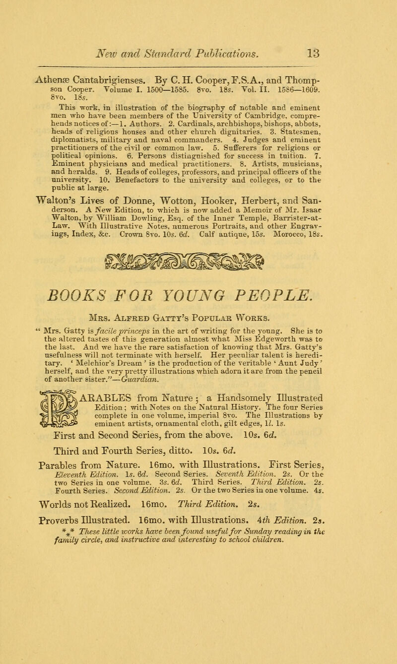 Athenge Cantabrigienses. By C. H. Cooper, F.S. A., and Thomp- son Cooper. Tolnme I. 1500—1585. 8to. 18s. Vol. II. 1586—1609. 8vo. 185. This -work, in illustration of the biography of notable and eminent men who hare been members of the University of Cambridge, compre- hends notices of:—1. Authors. 2. Cardinals, archbishops, bishops, abbots, heads of religions honses and other church dignitaries. 3. Statesmen, diplomatists, military and naval commanders. 4. Judges and eminent practitioners of the civil or common law. 5. Sufferers for religious or political opinions. 6. Persons distinguished for success in tuition. 7. Eminent physicians and medical practitioners. 8. Artists, musicians, and heralds. 9. Heads of colleges, professors, and principal officers of the university. 10. Benefactors to the university and colleges, or to the public at large. Walton's Lives of Donne, Wotton, Hooker, Herbert, and San- derson. A New Edition, to which is now added a Memoir of Mr. Isaac Walton, by William Dowling, Esq. of the Inner Temple, Barrister-at- Law. With Illustrative Notes, numerous Portraits, and other Engrav- ings, Index, &c. Crown 8vo. 10s. 6d. Calf antique, 15s. Morocco, 18s. BOOKS FOR YOUNG PEOPLE, Mrs. Alfred Gattt's Popular Works,  Mrs. G-atty is facile princeps in the art of writing for the young. She is to the altered tastes of this generation almost what Miss Edgeworth was to the last. And we have the rare satisfaction of knowing that Mrs. Gatty's usefulness will not terminate with herself. Her peculiar talent is heredi- tary. ' Melchior's Dream ' is the production of the veritable ' Aunt Judy' herself, and the very pretty illustrations which adorn it are from the pencil of another sister.—Guardian. ^ARABLES from Nature; a Handsomely Illustrated Edition; with Notes on the Natural History. The four Series complete in one volume, imperial 8vo. The Illustrations by eminent artists, ornamental cloth, gilt edges, 11. Is. First and Second Series, from the above. 10s. 6d. Third and Fourth Series, ditto. 10s. 6d. Parables from Nature. 16mo. with Illustrations. First Series, Eleventh Edition. Is. 6d. Second Series. Seventh Edition. 2s. Or the two Series in one volume. 3s. 6d. Third Series. Third Edition. 2s. Fourth Series. Second Edition. 2s, Or the two Series in one volume. 4s. Worlds not Realized. 16mo. Third Edition. 2s. Proverbs Illustrated. 16mo. with Illustrations. 4th Edition. 2s. *#* These little icorks have been found useful for Sunday reading in the family circle, and instructive and- interesting to school children.