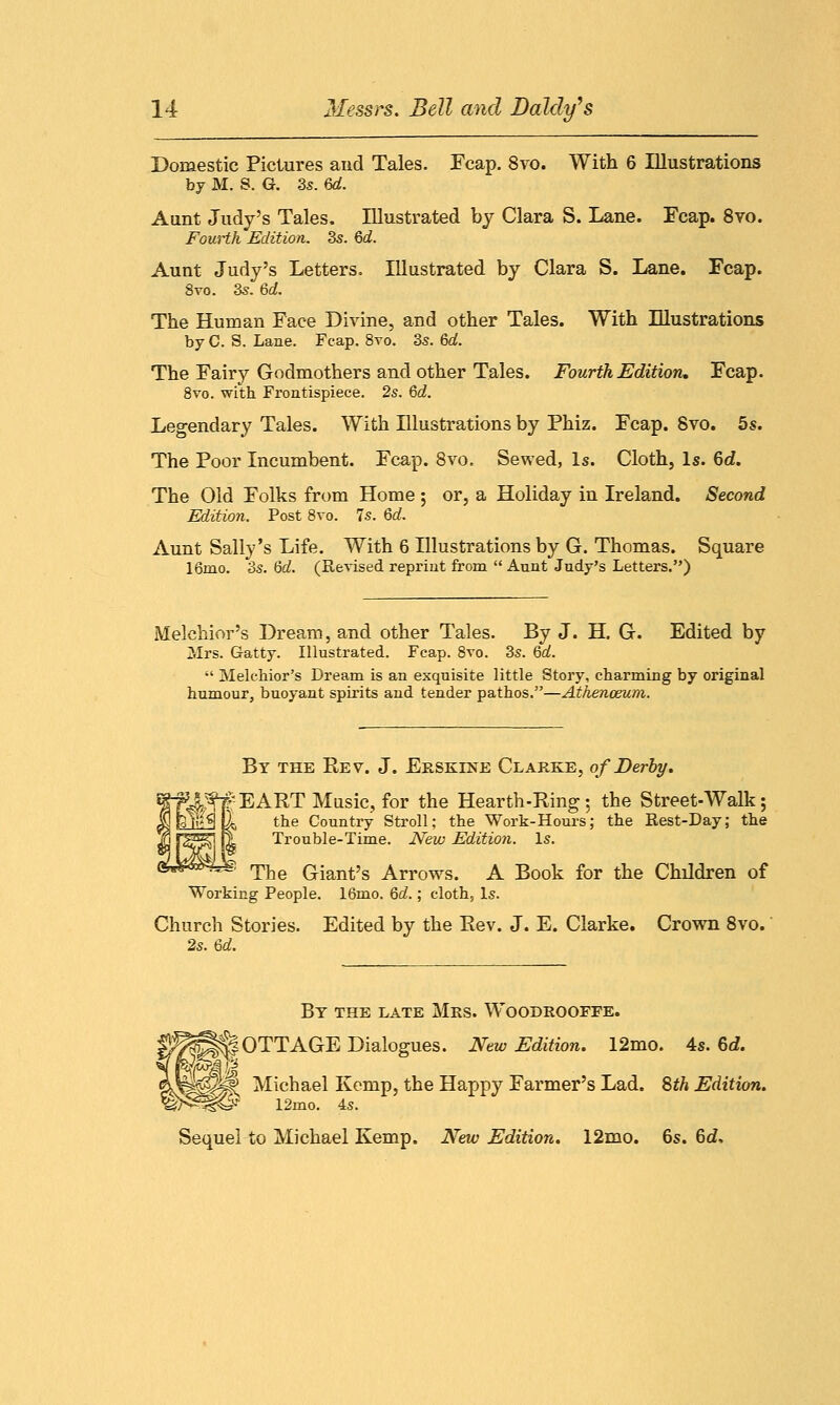 Domestic Pictures and Tales. leap. 8vo. With 6 Illustrations by M. S. G. 3s. 6d. Aunt Judy's Tales. Illustrated by Clara S. Lane. Fcap. 8vo. Fourth Edition. 3s. 6d. Aunt Judy's Letters. Illustrated by Clara S. Lane. Fcap. 8vo. 3s. 6d. The Human Face Divine, and other Tales. With Illustrations by C. S. Lane. Fcap. 8vo. 3s. 6d. The Fairy Godmothers and other Tales. Fourth Edition, Fcap. 8vo. with Frontispiece. 2s. 6d. Legendary Tales. With Illustrations by Phiz. Fcap. 8vo. 5s. The Poor Incumbent. Fcap. 8vo. Sewed, Is. Cloth, Is. 6d. The Old Folks from Home ; or, a Holiday in Ireland. Second Edition. Post 8vo. 7s. Qd. Aunt Sally's Life. With 6 Illustrations by G. Thomas. Square 16rao. 3s. <od. (Revised reprint from  Aunt Judy's Letters.) Melchior's Dream, and other Tales. By J. H. G. Edited by Mrs. Gatty. Illustrated. Fcap. 8vo. 3s. 6d.  Melchior's Dream is an exquisite little Story, charming by original humour, buoyant spirits and tender pathos.—Athenaeum. By the Rev. J. Erskine Clarke, of Derby. ^f#EART Music, for the Hearth-Ring; the Street-Walk; 1 the Country Stroll; the Work-Hours; the Rest-Day; the Trouble-Time. New Edition. Is. ^ The Giant's Arrows. A Book for the Children of Working People. 16mo. 6d.; cloth, Is. Church Stories. Edited by the Rev. J. E. Clarke. Crown 8vo. 2s. 6d. By the late Mrs. Woodrooffe. ^PPOTTAGE Dialogues. New Edition. 12mo. 4s. 6<f. gslllt Michael Kemp, the Happy Farmer's Lad. 8th Edition. ^3t®- 12mo. 4s. Sequel to Michael Kemp. New Edition. 12mo. 6s. 6d,