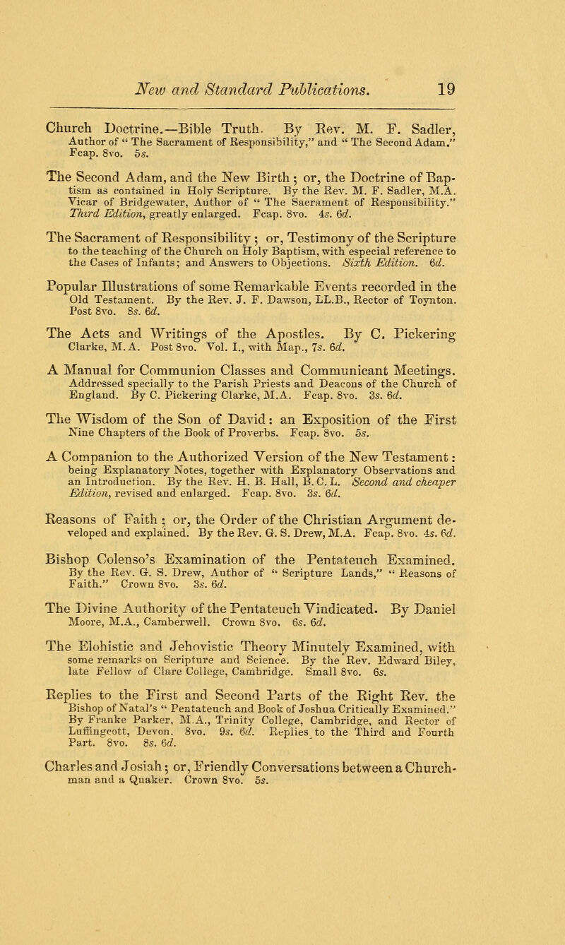 Church Doctrine.—Bible Truth. By Bev. M. F. Sadler, Author of  The Sacrament of Responsibility, and  The Second Adam. Fcap. 8vo. 5s. The Second Adam, and the New Birth ; or, the Doctrine of Bap- tism as contained in Holy Scripture. By the Rev. M. F. Sadler, M.A. Vicar of Bridgewater, Author of  The Sacrament of Responsibility. Third Edition, greatly enlarged. Fcap. 8vo. 45. 6d. The Sacrament of Responsibility ; or, Testimony of the Scripture to the teaching of the Church on Holy Baptism, with especial reference to the Cases of Infants; and Answers to Objections. Sixth Edition. 6d. Popular Blustrations of some Remarkable Events recorded in the Old Testament. By the Rev. J. F. Dawson, LL.B., Rector of Toynton. Post 8vo. 8s. 6d. The Acts and Writings of the Apostles. By C. Pickering Clarke, M.A. Post 8vo. Vol. I., with Map., 7s. 6d. A Manual for Communion Classes and Communicant Meetings. Addressed specially to the Parish Priests and Deacons of the Church of England. By C. Pickering Clarke, M.A. Fcap. 8vo. 3s. 6d. The Wisdom of the Son of David: an Exposition of the First Nine Chapters of the Book of Proverbs. Fcap. 8vo. 5s. A Companion to the Authorized Version of the New Testament : being Explanatory Notes, together with Explanatory Observations and an Introduction. By the Rev. H. B. Hall, B. C. L. Second and cheaper Edition, revised and enlarged. Fcap. 8vo. 3s. 6d. Reasons of Faith ; or, the Order of the Christian Argument de- veloped and explained. By the Rev. G. S. Drew, M.A. Fcap. 8vo. 4s. 6d. Bishop Colenso's Examination of the Pentateuch Examined. By the Rev. G-. S. Drew, Author of  Scripture Lands,  Reasons of Faith. Crown 8vo. 3s. 6d. The Divine Authority of the Pentateuch Vindicated. By Daniel Moore, M.A., Camberwell. Crown 8vo. 6s. 6d. The Elohistic and Jehovistic Theory Minutely Examined, with some remarks on Scripture and Science. By the Rev. Edward Biley, late Fellow of Clare College, Cambridge. Small 8vo. 6s. Replies to the First and Second Parts of the Right Rev. the Bishop of Natal's  Pentateuch and Book of Joshua Critically Examined. By Frauke Parker, M.A., Trinity College, Cambridge, and Rector of Luffmgcott, Devon. 8vo. 9s. 6d. Replies to the Third and Fourth Part. 8vo. 8s. 6d. Charles and Josiah; or, Friendly Conversations between a Church- man and a Quaker. Crown 8vo. 5s.