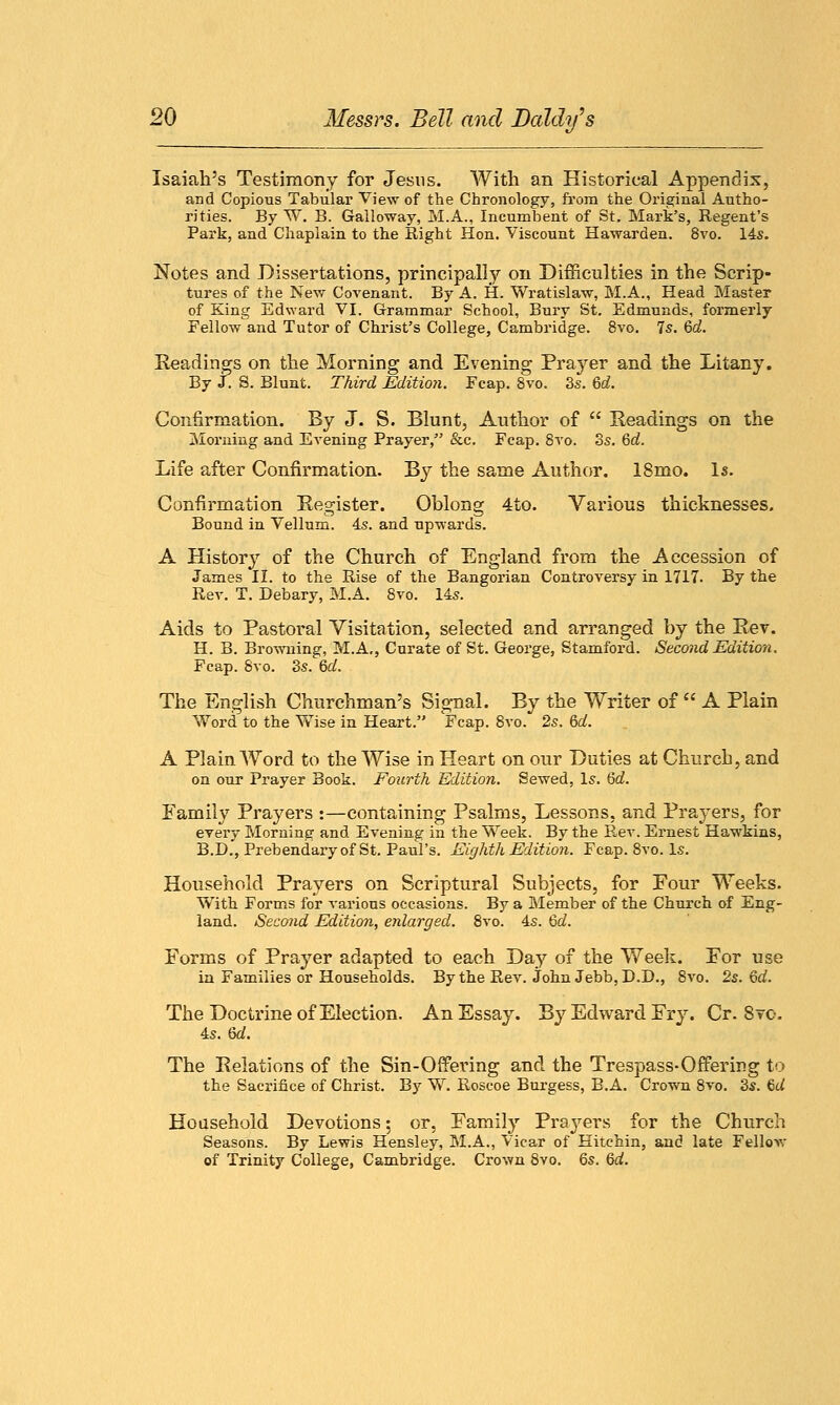 Isaiah's Testimony for Jesus. With an Historical Appendix, and Copious Tabular View of the Chronology, from the Original Autho- rities. By W. B. Galloway, M.A., Incumbent of St. Mark's, Regent's Park, and Chaplain to the Right Hon. Viscount Hawarden. 8vo. 14s. Notes and Dissertations, principally on Difficulties in the Scrip- tures of the New Covenant. By A. H. Wratislaw, M.A., Head Master of King Edward VI. Grammar School, Bury St. Edmunds, formerly Fellow and Tutor of Christ's College, Cambridge. 8vo. 7s. Gd. Readings on the Morning and Evening Prayer and the Litany. By J. S. Blunt. Third Edition. Fcap. 8vo. 3s. 6c?. Confirmation. By J. S. Blunt, Author of  Readings on the Morning and Evening Prayer, &c. Fcap. 8vo. 3s. Gd. Life after Confirmation. By the same Author. 18mo. Is. Confirmation Register. Oblong 4to. Various thicknesses. Bound in Vellum. 4s. and upwards. A History of the Church of England from the Accession of James II. to the Rise of the Bangorian Controversy in 1717. By the Rev. T. Debary, M.A. 8vo. 14s. Aids to Pastoral Visitation, selected and arranged by the Rev. H. B. Browning, M.A,, Curate of St. George, Stamford. Second Edition. Fcap. 8vo. 3s. Gd. The English Churchman's Signal. By the Writer of  A Plain Word to the Wise in Heart. Fcap. 8vo. 2s. Gd. A Plain Word to the Wise in Heart on our Duties at Church, and on our Prayer Book. Fourth Edition. Sewed, Is. Gd. Family Prayers :—containing Psalms, Lessons, and Prayers, for every Morning and Evening in the Week. By the R,ev. Ernest Hawkins, B.D., Prebendary of St. Paul's. Eighth Edition. Fcap. 8vo. Is. Household Prayers on Scriptural Subjects, for Four Weeks. With Forms for various occasions. By a Member of the Church of Eng- land. Second Edition, enlarged. 8vo. 4s. Gd. Forms of Prayer adapted to each Day of the Week. For use in Families or Households. By the Rev. John Jebb, D.D., 8vo. 2s. Gd. The Doctrine of Election. An Essay. By Edward Fry. Cr. 8to. 4s. Gd. The Relations of the Sin-Offering and the Trespass-Offering to the Sacrifice of Christ. By W. Roscoe Burgess, B.A. Crown 8vo. 3s. Gd Household Devotions: or, Family Prayers for the Church Seasons. By Lewis Hensley, M.A., Vicar of Hitchin, and late Fellow of Trinity College, Cambridge. Crown 8vo. 6s. Gd.