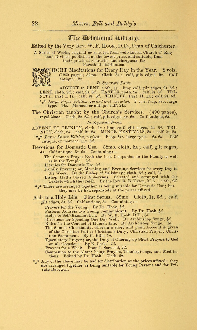 Wfyt IBeboticmai ILtfctmg, Edited by the Very Rev. W.F. Hook, D.D., Dean of Chichester, A Series of Works, original or selected from well-known Church of Eng- land Divines, published at the lowest price, and suitable, from their practical character and cheapness, for Parochial distribution. ^ HQRT Meditations for Every Day in the Year. 2 vols. (1260 pages,) 32mo. Cloth, 5s.; calf, gilt edges, 9s. Calf i^f^y?! antique, 125. !?&zM!/ <?1 In Separate Parts. ADVENT to LENT, cloth. Is.; limp calf, gilt edsres, 2s. M.; LENT, cloth, 9d. : calf, 2s. 3d. EASTER, cloth, 9d.; calf, 2s 3d. TRI- NITY, Part I. Is.; calf, 2s. Qd. TRINITY, Part II. Is.; calf, 2s. 6d. *#* Large Paper Edition, revised and corrected. 2 vols. fcap. 8vo. large type. 14s. Morocco or antique calf, 24s. The Christian taught by the Church's Services. (490 pages), royal 32mo. Cloth, 2s. 6d.; calf, gilt edges, 4s. 6d. Calf antique, 6s. In Separate Parts. ADVENT TO TRINITY, cloth, Is.; limp calf, gilt edges, 2s. M. TRI- NITY, cloth, 8d.; calf, 2s. 2d. MINOR FESTIVALS, M.; calf, 2s. 2d. *x* Large Paper Edition, revised. Fcap. 8vo. large type. 6s. 6d. Calf antique, or morocco, lis. &d. Devotions for Domestic Use. 32mo. cloth, 2s.; calf, gilt edges, 4s. Calf antique, 5s. 6d. Containing:— The Common Prayer Book the best Companion in the Family as well as in the Temple. 3d. Litanies for Domestic Use, 2d. Family Prayers; or, Morning and Evening Services for every Day in the Week. By the Bishop of Salisbury; cloth, &d.; calf, 2s. _ Bishop Hall's Sacred Aphorisms. Selected and arranged with the Texts to which they refer. By the Rev. R. B. Exton, M.A.; cloth, 9d. *£* These are arranged together as being suitable for Domestic Use; but they may be had separately at the prices affixed. Aids to a Holy Life. First Series. 32mo. Cloth, Is. 6d. $ calf, gilt edges, 3s. M. Calf antique, 5s. Containing:— Prayers for the Young. By Dr. Hook, \d. Pastoral Address to a Young Communicant. By Dr. Hook, \d. Helps to Self-Examination. By W. F. Hook, D.D., \d. Directions for Spending One Day Well. By Archbishop Synge, \d. Rules for the Conduct of Human Life. By Archbishop Synge. Id. The Sum of Christianity, wherein a short and plain Account is given of the Christian Faith; Christian's Duty; Christian Prayer; Chris- tian Sacrament. By C. Ellis, Id. Ejaculatory Prayer; or, the Duty of Offering up Short Prayers to God on all Occasions. By R. Cook. 2d. Prayers for a Week. From J. Sorocold, 2d. Companion to the Altar; being Prayers, Thanksgivings, and Medita- tions. Edited by Dr. Hook. Cloth, 6d. *#* Any of the above may be had for distribution at the prices affixed; they are arranged together as being suitable for Young Persons and for Pri- vate Devotion.