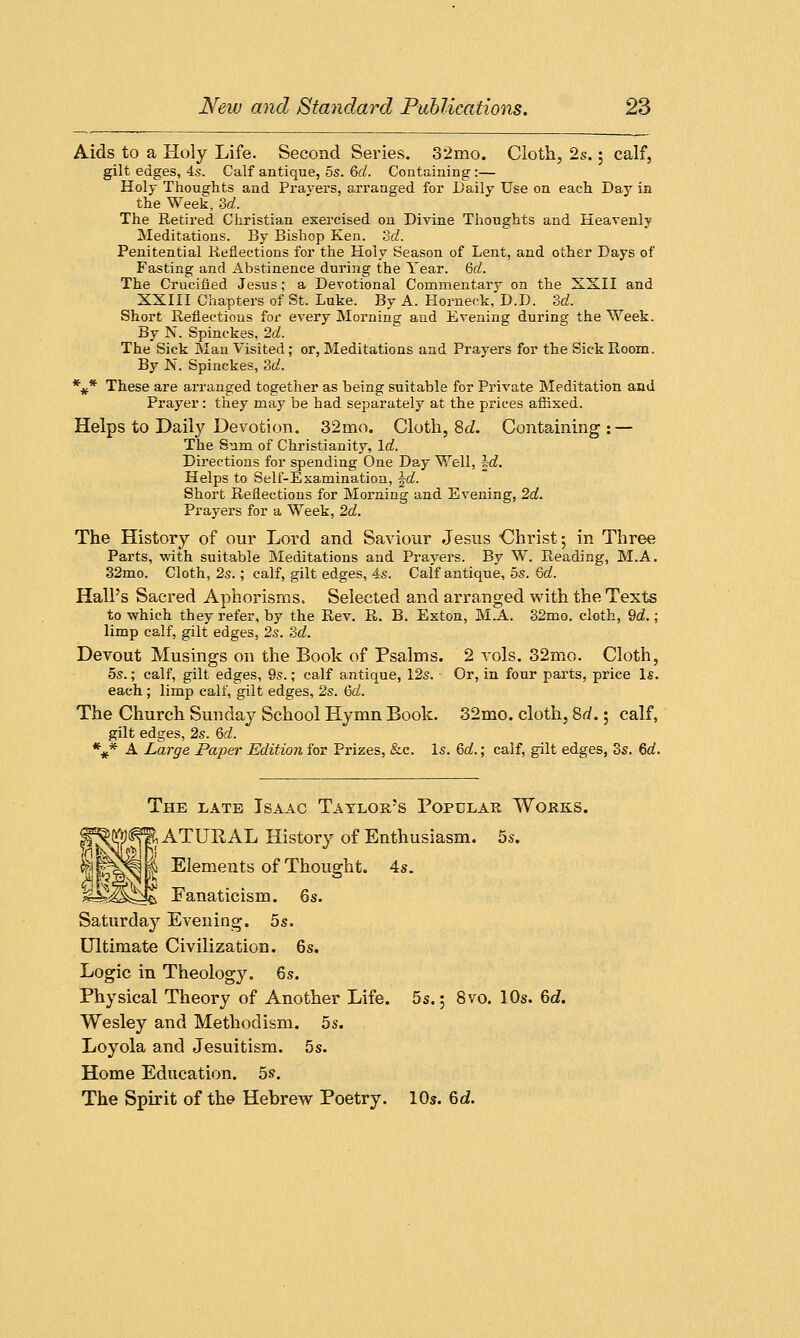 Aids to a Holy Life. Second Series. 32mo. Cloth, 2s.; calf, gilt edges, 4s. Calf antique, 5s. Qd. Containing:— Holy Thoughts and Pravers, arranged for Daily Use on each Day in the Week, 3d. The Retired Christian exercised on Divine Thoughts and Heavenly Meditations. By Bishop Ken. 3d. Penitential Reflections for the Holy Season of Lent, and other Days of Fasting and Abstinence during the Year. Qd. The Crucified Jesus; a Devotional Commentary on the XXII and XXIII Chapters of St. Luke. By A. Horneck, D.D. 3d. Short Reflections for every Morning and Evening during the Week. By N. Spinckes, 2d. The Sick Man Visited; or, Meditations and Prayers for the Sick Room. By Is. Spinckes, 3d. %* These are arranged together as being suitable for Private Meditation and Prayer: they may be had separately at the prices afiixed. Helps to Daily Devotion. 32mo. Cloth, 8d. Containing : — The Sum of Christianity, Id. Directions for spending One Day Well, l-d. Helps to Self-Examination, \d. Short Reflections for Morning and Evening, 2a!. Prayers for a Week, 2d. The History of our Lord and Saviour Jesus Christ; in Three Parts, with suitable Meditations and Prayers. By W. Reading, M.A. 32mo. Cloth, 2s.; calf, gilt edges, 4s. Calf antique, 5s. Qd. Hall's Sacred Aphorisms. Selected and arranged with the Texts to which they refer, by the Rev. R. B. Exton, M.A. 32mo. cloth, 9d.; limp calf, gilt edges, 2s. 3d. Devout Musings on the Book of Psalms. 2 vols. 32mo. Cloth, 5s.; calf, gilt edges, 9s.; calf antique, 12s. Or, in four parts, price Is. each; limp calf, gilt edges, 2s. 6d. The Church Sunday School Hymn Book. 32mo. cloth, 8d.; calf, gilt edges, 2s. Qd. %* A Large Paper Edition for Prizes, &c. Is. Qd.; calf, gilt edges, 3s. Qd. ifco The late Isaac Taylor's Popular Works. NATURAL History of Enthusiasm. 5s. MIbS'K Elements of Thought. 4s. d£M*^M> Fanaticism. 6s. Saturday Evening. 5s. Ultimate Civilization. 6s. Logic in Theology. 6s. Physical Theory of Another Life. 5s.; 8vo. 10s. 6d. Wesley and Methodism. 5s. Loyola and Jesuitism. 5s. Home Education. 5s. The Spirit of the Hebrew Poetry. 10s. 6d.