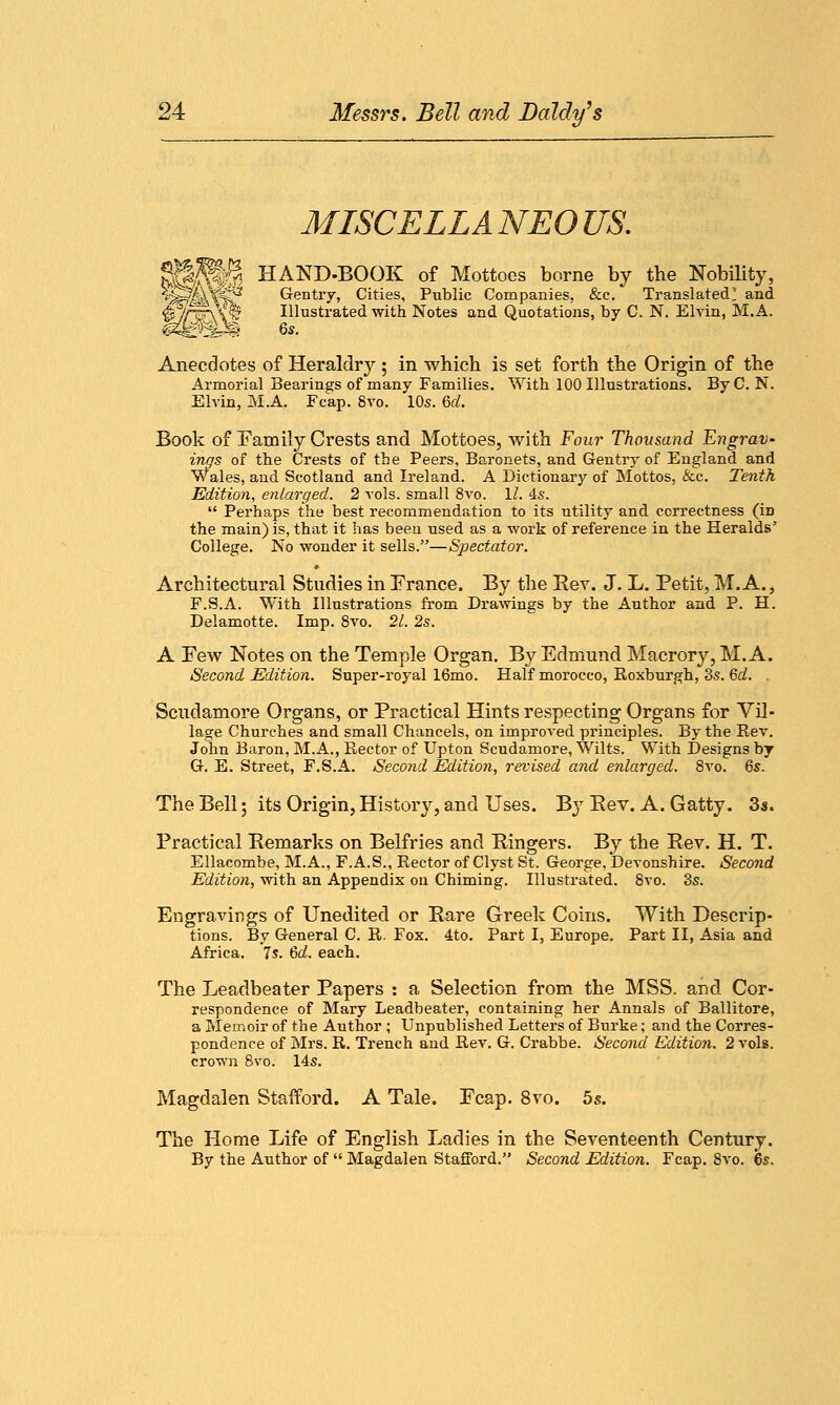 MISCELLANEOUS. SS^S HAND-BOOK of Mottoes borne by the Nobility, vJ^/^WCC'2 Gentry, Cities, Public Companies, &c. Translated' and •p^/r$\ib Illustrated with Notes and Quotations, by C. N. Elvin, M.A. <p{^ps 6s. Anecdotes of Heraldry ; in which is set forth the Origin of the Armorial Bearings of many Families. With 100 Illustrations. By C. N. Elvin, M.A. Fcap. 8vo. 10s. U. Book of Family Crests and Mottoes, with Four Thousand Engrav. ings of the Crests of the Peers, Baronets, and Gentry of England and Wales, and Scotland and Ireland. A Dictionary of Mottos, &c. Tenth Edition, enlarged. 2 vols, small 8vo. 11. 4s.  Perhaps the best recommendation to its utility and correctness (in the main) is, that it has been used as a work of reference in the Heralds' College. No wonder it sells.—Spectator. Architectural Studies in Erance. By the Rev. J. L. Petit, M.A., F.S.A. With Illustrations from Drawings by the Author and P. H. Delamotte. Imp. 8vo. 21. 2s. A Few Notes on the Temple Organ. By Edmund Macrory, M.A. Second Edition. Super-royal 16mo. Half morocco, Roxburgh, 8s. 6d. Scudamore Organs, or Practical Hints respecting Organs for Vil- lage Churches and small Chancels, on improved principles. By the Rev. John Baron, M.A., Rector of Upton Scudamore, Wilts. With Designs by G. E. Street, F.S.A. Second Edition, revised and enlarged. 8vo. 6s. The Bell; its Origin, History, and Uses. By Eev. A. Gatty. 3s. Practical Remarks on Belfries and Ringers. By the Rev. H. T. Ellacombe, M.A., F.A.S., Rector of Clyst St. George, Devonshire. Second Edition, with an Appendix on Chiming. Illustrated. 8vo. 3s. Engravings of Unedited or Rare Greek Coins. With Descrip- tions. By General C. R. Fox. 4to. Part I, Europe. Part II, Asia and Africa. 7s. 6d. each. The Leadbeater Papers : a Selection from the MSS. and Cor- respondence of Mary Leadbeater, containing her Annals of Ballitore, a Memoir of the Author ; Unpublished Letters of Burke; and the Corres- pondence of Mrs. R. Trench and Rev. G. Crabbe. Second Edition. 2 vols, crown 8vo. 14s. Magdalen Stafford. A Tale. Ecap. 8vo. 5s. The Home Life of English Ladies in the Seventeenth Century. By the Author of  Magdalen Stafford. Second Edition. Fcap. 8vo. 6s.