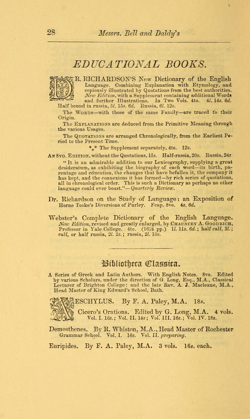 EDUCATIONAL BOOKS. ;R RICHARDSON'S New Dictionary of the English Language. Combining Explanation with Etymology, and copiously illustrated by Quotations from the best authorities. New Edition, with a Supplement containing additional Words and further Illustrations. In Two Vols. 4to. 4/. 145. 6^. Half bound in russia, 51. 15s. 6d. Russia, 61. 12s. The Words—with those of the same Family—are traced to their Origin. The Explanations are deduced from the Primitive Meaning through the various Usages. The Quotations are arranged Chronologically, from the Earliest Pe- riod to the Present Time. *^* The Supplement separately, 4to. 12s. An 8vo. Edition, without the Quotations, 15s. Half-russia, 20s. Russia, 24s  It is an admirable addition to our Lexicography, supplying a great desideratum, as exhibiting the biography of each word—its birth, pa- rentage and education, the changes that have befallen it, the company it has kept, and the connexions it has formed—by rich series of quotations, all in chronological order. This is such a Dictionary as perhaps no other language could ever boast.—Quarterly Review. Dr. Richardson on the Study of Language: an Exposition of Home Tooke's Diversions of Purley. Fcap. 8vo. 4s. &d. Webster's Complete Dictionary of the English Language. New Edition, revised and greatly enlarged, by Chauncey A. Goodrich, Professor in Yale College. 4to. (1624 pp.) 1Z. lis. 6d.; half calf, 21.; calf, or half russia, 21. 2s.; russia, 21. 10s. A Series of Greek and Latin Authors. With English Notes. 8vo. Edited by various Scholars, under the direction of G, Long, Esq., M.A., Classical Lecturer of Brighton College: and the late Rev. A. J. Macleane, M.A., Head Master of King Edward's School, Bath. ESCHYLUS. By F. A. Paley, M.A. 18s. Cicero's Orations. Edited by G. Long, M.A. 4 vols. Vol. I. 16s.; Vol. II. 14s; Vol. III. 16s.; Vol. IV. 18s. Demosthenes. By R. Whiston, M.A., Head Master of Rochester Grammar School. Vol. I. 16s. Vol. II. preparing. Euripides. By F. A. Paley, M.A. 3 vols. 16s. each.