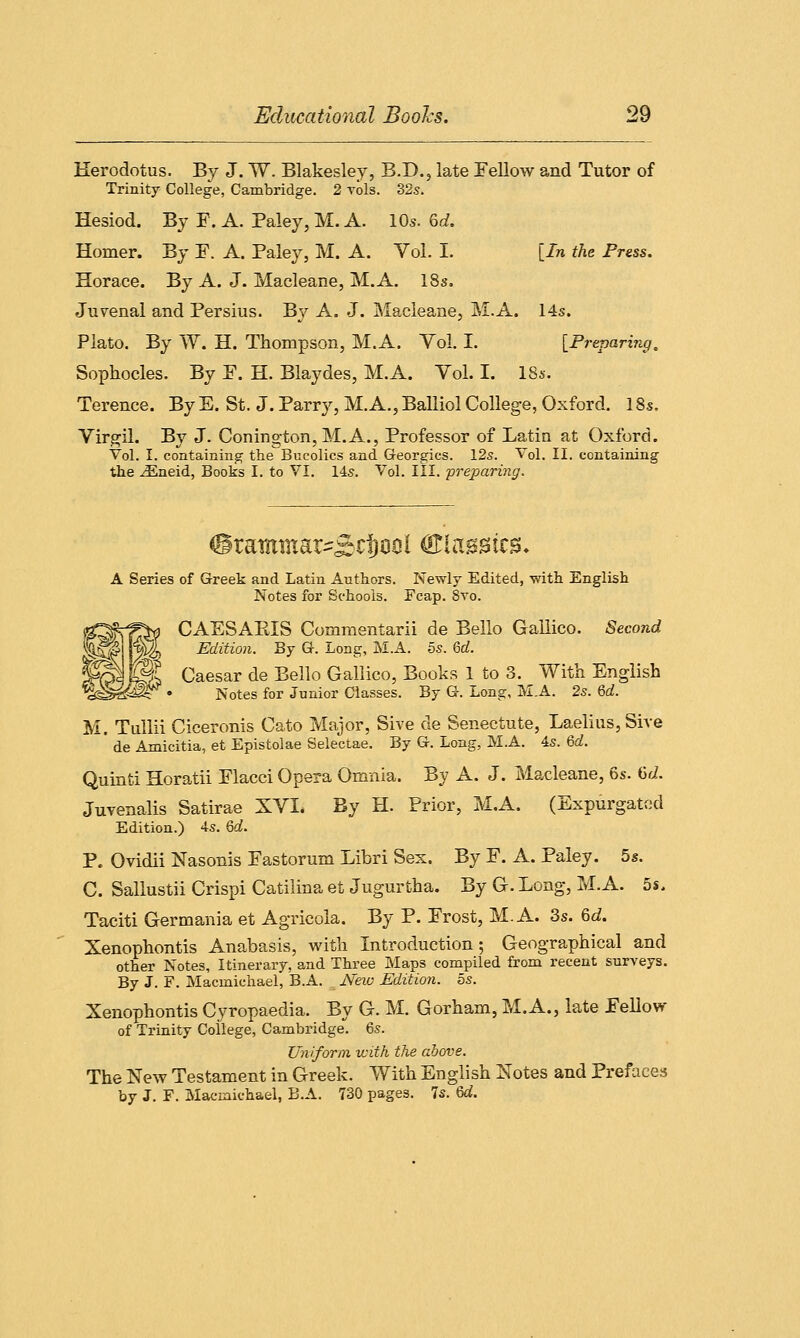 Herodotus. By J. W. Blakesley, B.D., late Fellow and Tutor of Trinity College, Cambridge. 2 vols. 32s. Hesiod. By F. A. Paley, M. A. 10s. 6rf. Homer. By F. A. Paley, M. A. Vol. I. [In the Press. Horace. By A. J. Macleane, M.A. 18s. Juvenal and Persius. By A. J. Macleane, M.A. 14s. Plato. By W. H. Thompson, M.A. Vol. I. [Preparing. Sophocles. By F. H. Blaydes, M.A. Vol. I. 18s. Terence. By E. St. J. Parry, M.A., Balliol College, Oxford. 18s, Virgil. By J. Conington, M.A., Professor of Latin at Oxford. Vol. I. containing the Bucolics and G-eorgics. 12s. Vol. II. containing the iEneid, Books I. to VI. 14s. Vol. III. preparing. <£rammar^£d)flt!i Classics, A Series of Greek and Latin Authors. Newly Edited, -with English Notes for Schools. Fcap. 8vo. CAESAEIS Commentarii de Bello Gallico. Second Edition. By G-. Long, M.A. 5s. 6d. S§^ Wt Caesar de Bello Gallico, Books 1 to 3. With English %g&&2* • Notes for Junior Classes. By Gh Long, M.A. 2s. 6d. M. Tullii Ciceronis Cato Major, Sive de Senectute, Laelius,Sive ' de Amicitia, et Epistolae Selectae. By Gr. Long, M.A. 4s. 6d. Quinti Horatii Flacci Opera Omnia. By A. J. Macleane, 6s. 6<i. Juvenalis Satirae XVI. By H. Prior, M.A. (Expurgated Edition.) 4s. Qd. P. Ovidii Nasonis Fastorum Libri Sex. By F. A. Paley. 5s. C. Sallustii Crispi Catilina et Jugurtha. By G. Long, M.A. 5s. Taciti Germania et Agricola. By P. Frost, M.A. 3s. 6d. Xenophontis Anabasis, with Introduction; Geographical and other Notes, Itinerary, and Three Maps compiled from recent surveys. By J. F. Macmichael, B.A. New Edition. 5s. Xenophontis Cyropaedia. By G. M. Gorham, M.A., late Fellow of Trinity College, Cambridge. 6s. Uniform with the above. The New Testament in Greek. With English Notes and Prefaces by J. F. Macmichael, B.A. 730 pages. 7s. 6d.