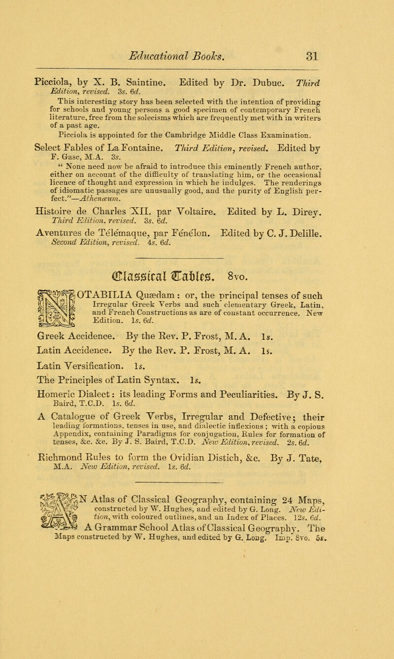 Picciola, by X. B. Saintine. Edited by Dr. Dubuc. Third Edition, revised. 3s. 6d. This interesting story has been selected with, the intention of providing for schools and young persons a good specimen of contemporary French, literature, free from the solecisms which are frequently met with in writers of a past age. Picciola is appointed for the Cambridge Middle Class Examination. Select Fables of La Fontaine. Third Edition, revised. Edited by F. Gasc, M.A. 3s.  None need now be afraid to introduce this eminently French author, either on account of the difficulty of translating him, or the occasional licence of thought and expression in which he indulges. The renderings of idiomatic passages are unusually good, and the purity of English per- fect.—Athenaum. Histoire de Charles XII. par Voltaire. Edited by L. Direy. Third Edition, revised. 3s. hd. A ventures de Telemaque, par Fenelon. Edited by C. J. Delille. Second Edition, revised. 4s. 6d. gHasstcal Cafcles* 8vo. §^f^ \ OTABILIA Queedam : or, the principal tenses of such SlsivJy 1 Irregular Greek Verbs and such elementary Greek, Latin, ^!r?S^l'K an(^ French Constructions as are of constant occurrence. New |^&Kg Edition. Is. 6d. Greek Accidence. By the Kev. P. Frost, M. A. Is. Latin Accidence. By the Rev. P. Frost, M. A. Is. Latin Versification. Is. The Principles of Latin Syntax. Is. Homeric Dialect: its leading Forms and Peculiarities. By J. S. Baird, T.C.D. Is. U. A Catalogue of Greek Verbs, Irregular and Defective; their leading formations, tenses in use, and dialectic inflexions ; with a copious Appendix, containing Paradigms for conjugation, Puiles for formation of tenses, &c. &c. By J. S. Baird, T.C.D. New Edition, revised. 2s. 6d. Richmond Rules to form the Ovidian Distich, &c. By J. Tate, M.A. New Edition, revised. Is. 6d. ^||/^i|lsr Atlas of Classical Geography, containing 24 Maps, '-;^AxMy constructed by W. Hughes, and edited by G. Long. New Edi- <$ynjF\\f§ tion, with coloured outlines, and an Index of Places. 12s. M. <3J&?1yh A Grammar School Atlas of Classical Geography. The Maps constructed by W. Hughes, and edited by G. Long. Imp. 8vo. 5s.