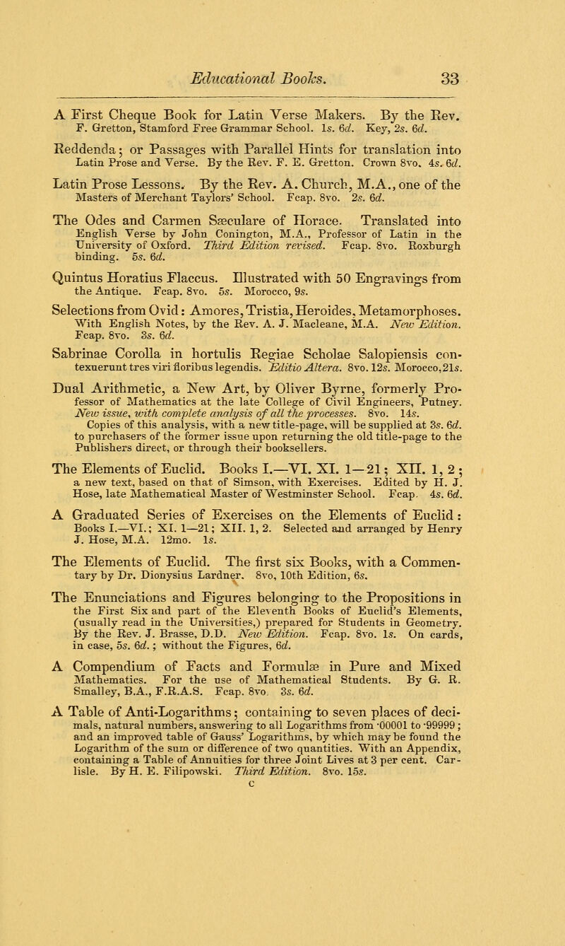 A First Cheque Book for Latin Verse Makers. By the Eev. F. Gretton, Stamford Free Grammar School. Is. Gd. Key, 2s. Gd. Reddenda ; or Passages with Parallel Hints for translation into Latin Prose and Verse. By the Rev. F. E. Gretton. Crown 8vo. 4s. Gd. Latin Prose Lessons. By the Rev. A. Church, M.A., one of the Masters of Merchant Taylors' School. Fcap. 8vo. 2s. Gd. The Odes and Carmen Szeeulare of Horace. Translated into English Verse by John Conington, M.A., Professor of Latin in the University of Oxford. Third Edition revised. Fcap. 8vo. Roxburgh binding. 5s. Gd. Quintus Horatius Elaccus. Illustrated with 50 Engravings from the Antique. Fcap. 8vo. 5s. Morocco, 9s. Selections from Ovid: Amores, Tristia, Heroides, Metamorphoses. With English Notes, by the Rev. A. J. Macleane, M.A. New Edition. Fcap. 8vo. 3s. Gd. Sabrinae Corolla in hortulis Regiae Scholae Salopiensis con- texuerunttresvirifloribuslegendis. Editio Altera. 8vo. 12s. Morocco,21s. Dual Arithmetic, a New Art, by Oliver Byrne, formerly Pro- fessor of Mathematics at the late College of Civil Engineers, Putney. New issue, with complete analysis of all the processes. 8vo. 14s. Copies of this analysis, with a new title-page, will be supplied at 3s. Gd. to purchasers of the former issue upon returning the old title-page to the Publishers direct, or through their booksellers. The Elements of Euclid. Books I.—VI. XL 1—21; Xn. 1,2; a new text, based on that, of Simson, with Exercises. Edited by H. J. Hose, late Mathematical Master of Westminster School. Fcap. 4s. Gd. A Graduated Series of Exercises on the Elements of Euclid: Books I.—VI.; XI. 1—21; XII. 1, 2. Selected and arranged by Henry J. Hose, M.A. 12mo. Is. The Elements of Euclid. The first six Books, with a Commen- tary by Dr. Dionysius Lardner. 8vo, 10th Edition, 6s. The Enunciations and Eigures belonging to the Propositions in the First Six and part of the Eleventh Books of Euclid's Elements, (usually read in the Universities,) prepared for Students in Geometry. By the Rev. J. Brasse, D.D. New Edition. Fcap. 8vo. Is. On cards, in case, 5s. Gd.; without the Figures, Gd. A Compendium of Pacts and Formula? in Pure and Mixed Mathematics. For the use of Mathematical Students. By G. R. Smalley, B.A., F.R.A.S. Fcap. 8vo. 3s. Gd. A Table of Anti-Logarithms; containing to seven places of deci- mals, natural numbers, answering to all Logarithms from 00001 to '99999; and an improved table of Gauss' Logarithms, by which may be found the Logarithm of the sum or difference of two quantities. With an Appendix, containing a Table of Annuities for three Joint Lives at 3 per cent. Car- lisle. By H. E. Filipowski. Third Edition. 8vo. 15s. c