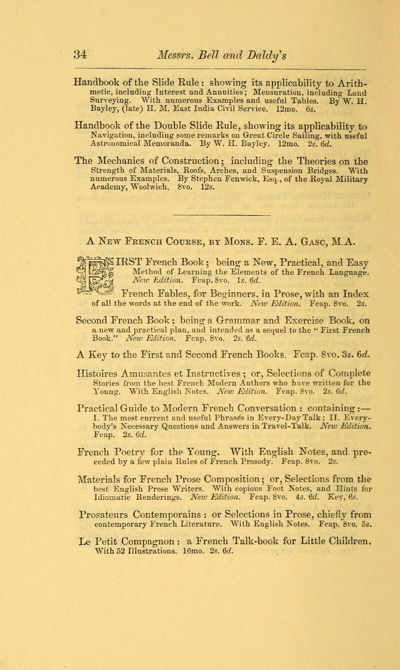 Handbook of the Slide Rule: showing its applicability to Arith- metic, including Interest and Annuities; Mensuration, including Land Surveying. With numerous Examples and useful Tables. By W. H. Bayley, (late) H. M. East India Civil Service. 12mo. 6s. Handbook of the Double Slide Rule, showing its applicability to Navigation, including some remarks on Great Circle Sailing, with, useful Astronomical Memoranda. By W. H. Bayley. 12mo. 2s. 6d. The Mechanics of Construction 5 including the Theories on the Strength of Materials, Roofs, Arches, and Suspension Bridges. With numerous Examples. By Stephen Fenwick, Esq., of the Royal Military Academy, Woolwich. 8vo. 12s. A New French Course, by Mons. F. E. A. Gasc, M.A. IRST French Book • being a New, Practical, and Easy Method of Learning the Elements of the French Language. ^-5 Neiv Edition. Fcap. 8vo. Is. 6d. =^f- French Fables, for Beginners, in Prose, with an Index of all the words at the end of the work. Neio Edition. Fcap. 8vo. 2s. Second French Book; being a Grammar and Exercise Book, on a new and practical plan, and intended as a sequel to the  First French Book. New Edition. Fcap. 8vo. 2s. 6d. A Key to the First and Second French Books. Fcap. 8vo. 3s. 6d. Histoires Amusantes et Instructives ; or, Selections of Complete Stories from the best French Modern Authors who have written for the Young. With English Notes. New Edition. Fcap. 8vo. 2s. 6d. Practical Guide to Modern French Conversation : containing:— I. The most current and useful Phrases in E very-Day Talk; II. Every- body's Necessary Questions and Answers in Travel-Talk. New Edition. Fcap. 2s. Qd. French Poetry for the Young. With English Notes, and pre- ceded by a few plain Rules of French Prosody. Fcap. 8vo. 2s. Materials for French Prose Composition 5 or, Selections from the best English Prose Writers. With copious Foot Notes, and Hints for Idiomatic Renderings. New Edition. Fcap. 8vo. 4s. 6d. Key, 6s. Prosateurs Contemporains t or Selections in Prose, chiefly from contemporary French Literature. With English Notes. Fcap. 8vo. 5s. Le Petit Compagnon: a French Talk-book for Little Children. With 52 Illustrations. 16mo. 2s. Qd.