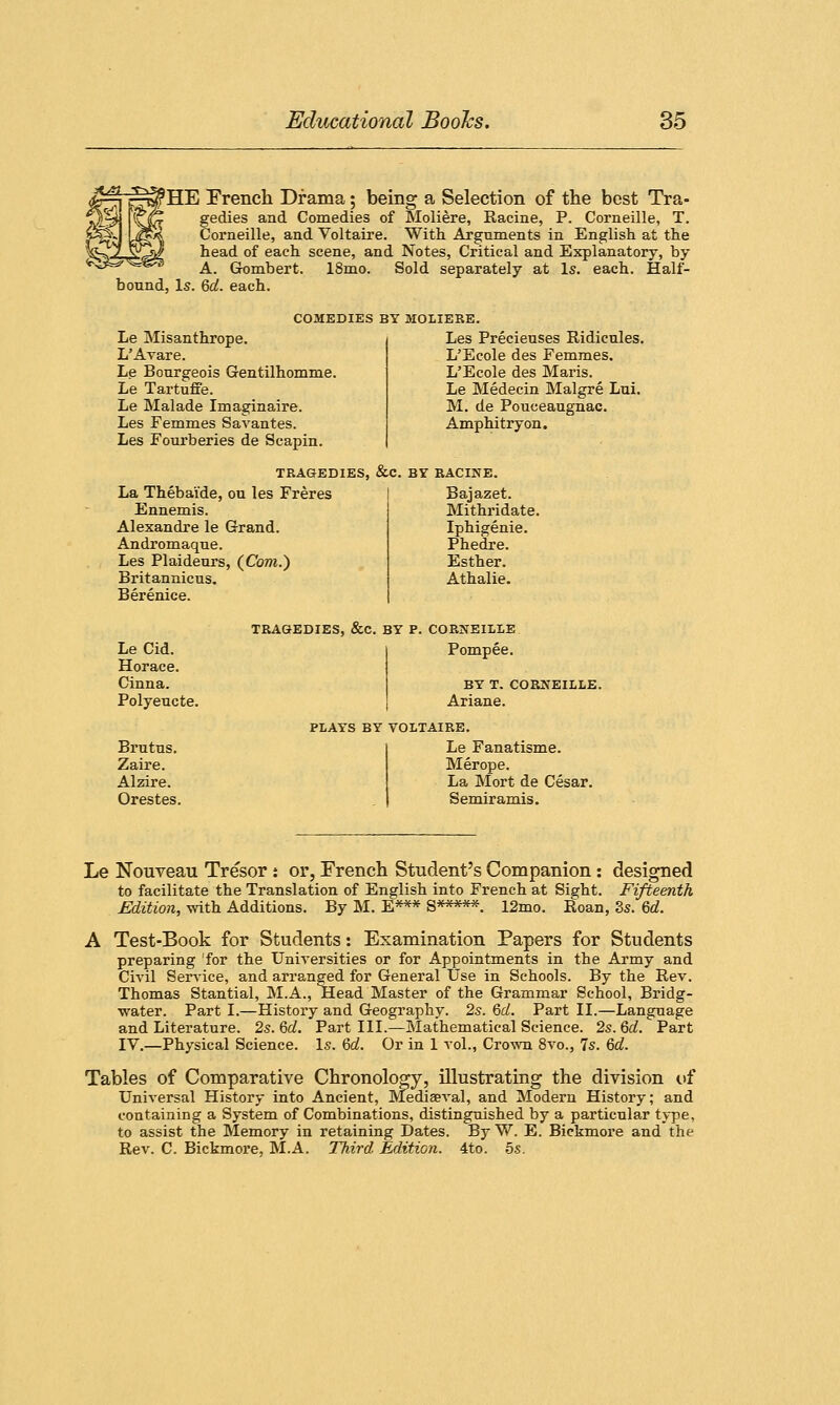 HE French Drama; being a Selection of the best Tra- (Z gedies and Comedies of Moliere, Racine, P. Corneille, T. Corneille, and Voltaire. With Arguments in English at the head of each scene, and Notes, Critical and Explanatory, by A. Gombert. 18mo. Sold separately at Is. each. Half- bound, Is. 6cl. each. Le Misanthrope. L'Avare. Le Bourgeois Gentilhomme. Le Tartuffe. Le Malade Imaginaire. Les Femmes Savantes. Les Fourberies de Scapin. COMEDIES BY MOLIERE. Les Precieuses Ridicules. L'Ecole des Femmes. L'Ecole des Maris. Le Medecin Malgre Lui. M. de Pouceaugnac. Amphitryon. TRAGEDIES, &C. BY RACINE. La Thebai'de, ou les Freres Bajazet. Ennemis. Mithridate. Alexandre le Grand. Iphigenie. Andromaque. Phedre. Les Plaideurs (Com.) Esther. Britannicus. Athalie. Berenice. TRAGEDIES, &C BY P. CORNEILLE Le Cid. Pompee. Horace. Cinna. BY T. CORNEILLE Polyeucte. Ariane. PLAYS BY VOLTAIRE. Brutus. Le Fanatisme. Zaire. Merope. Alzire. La Mort de Cesar. Orestes. Semiramis. Le Nouveau Tresor j or, French Student's Companion: designed to facilitate the Translation of English into French at Sight. Fifteenth Edition, with Additions. By M. E*** S*****. 12mo. Itoan, 3s. 6d. A Test-Book for Students: Examination Papers for Students preparing for the Universities or for Appointments in the Army and Civil Service, and arranged for General Use in Schools. By the Rev. Thomas Stantial, M.A., Head Master of the Grammar School, Bridg- water. Part I.—History and Geography. 2s. 6d. Part II.—Language and Literature. 2s. 6c?. Part III.—Mathematical Science. 2s. Qd. Part IV.—Physical Science. Is. 6d. Or in 1 vol., Crown 8vo., 7s. 6d. Tables of Comparative Chronology, illustrating the division of Universal History into Ancient, Mediaeval, and Modern History; and containing a System of Combinations, distinguished by a particular type, to assist the Memory in retaining Dates. By W. E. Bickmore and the Rev. C. Bickmore, M.A. Third Edition. 4to. 5s.