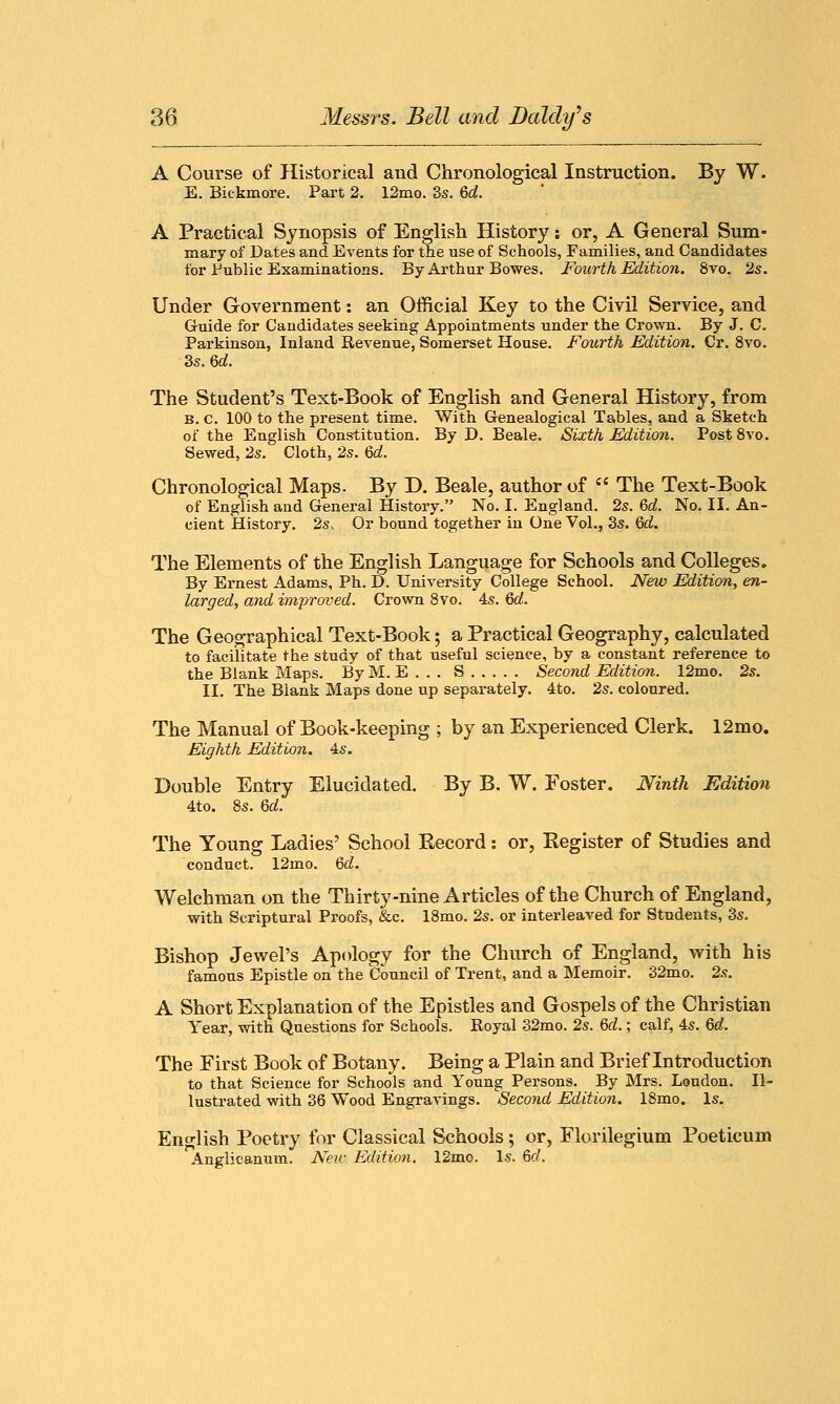 A Course of Historical and Chronological Instruction. By W. E. Biekmore. Part 2. 12mo. 3s. 6d. A Practical Synopsis of English History: or, A General Sum- mary of Dates and Events for the use of Schools, Families, and Candidates for Public Examinations. By Arthur Bowes. Fourth Edition. 8vo. 2s. Under Government: an Official Key to the Civil Service, and Guide for Candidates seeking Appointments under the Crown. By J. C. Parkinson, Inland Revenue, Somerset House. Fourth Edition. Cr. 8vo. 3s. Qd. The Student's Text-Book of English and General History, from B. C. 100 to the present time. With Genealogical Tables, and a Sketch of the English Constitution. By D. Beale. Sixth Edition. Post 8vo. Sewed, 2s. Cloth, 2s. 6d. Chronological Maps. By D. Beale, author of , The Text-Book of English and General History. No. I. England. 2s. 6d. No. II. An- cient History. 2s. Or bound together in One Vol., 3s. Qd. The Elements of the English Language for Schools and Colleges. By Ernest Adams, Ph. D. University College School. New Edition, en- larged, and improved. Crown 8vo. 4s. 6d. The Geographical Text-Book; a Practical Geography, calculated to facilitate the study of that useful science, by a constant reference to the Blank Maps. By M. E . . . S Second Edition. 12mo. 2s. II. The Blank Maps done up separately. 4to. 2s. coloured. The Manual of Book-keeping ; by an Experienced Clerk. 12mo. Eighth Edition. 4s. Double Entry Elucidated. By B. W. Foster. Ninth Edition 4to. 8s. 6d. The Young Ladies' School Record: or, Register of Studies and conduct. 12mo. 6d. Welchman on the Thirty-nine Articles of the Church of England, with Scriptural Proofs, &c. 18mo. 2s. or interleaved for Students, 3s. Bishop Jewel's Apology for the Church of England, with his famous Epistle on the Council of Trent, and a Memoir. 32mo. 2s. A Short Explanation of the Epistles and Gospels of the Christian Year, with Questions for Schools. Royal 32mo. 2s. Gd.; calf, 4s. 6d. The First Book of Botany. Being a Plain and Brief Introduction to that Science for Schools and Young Persons. By Mrs. Loudon. Il- lustrated with 36 Wood Engravings. Second Edition. 18mo. Is. English Poetry for Classical Schools; or, Florilegium Poeticum Anglicanum. New Edition. 12mo. Is. 6c/.