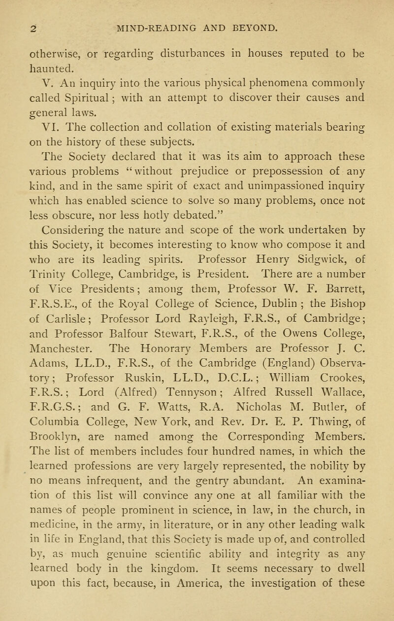 Otherwise, or regarding disturbances in houses reputed to be haunted. V. An inquiry into the various physical phenomena commonly called Spiritual; with an attempt to discover their causes and general laws. VI. The collection and collation of existing materials bearing on the history of these subjects. The Society declared that it was its aim to approach these various problems without prejudice or prepossession of any kind, and in the same spirit of exact and unimpassioned inquiry which has enabled science to solve so many problems, once not less obscure, nor less hotly debated. Considering the nature and scope of the work undertaken by this Society, it becomes interesting to know who compose it and who are its leading spirits. Professor Henry Sidgwdck, of Trinity College, Cambridge, is President. There are a number of Vice Presidents; among them. Professor W. F. Barrett, F.R.S.E., of the Royal College of Science, Dublin ; the Bishop of Carlisle; Professor Lord Rayleigh, F.R.S., of Cambridge; and Professor Balfour Stewart, F.R.S., of the Owens College, Manchester. The Honorarv Members are Professor J. C. Adams, LL.D., F.R.S., of the Cambridge (England) Observa- tory ; Professor Ruskin, LL.D., D.C.L.; William Crookes, F.R.S.; Lord (Alfred) Tennyson; Alfred Russell Wallace, F.R.G.S.; and G. F. Watts, R.A. Nicholas M. Butler, of Cokimbia College, New York, and Rev. Dr. E. P. Thwing, of Brooklyn, are named among the Corresponding Members. The list of members includes four hundred names, in which the learned professions are very largely represented, the nobility by no means infrequent, and the gentry abundant. An examina- tion of this list will convince any one at all familiar with the names of people prominent in science, in law, in the church, in medicine, in the army, in literature, or in any other leading walk in life in England, that this Society is made up of, and controlled by, as much genuine scientific ability and integrity as any learned body in the kingdom. It seems necessary to dw^ell upon this fact, because, in America, the investigation of these