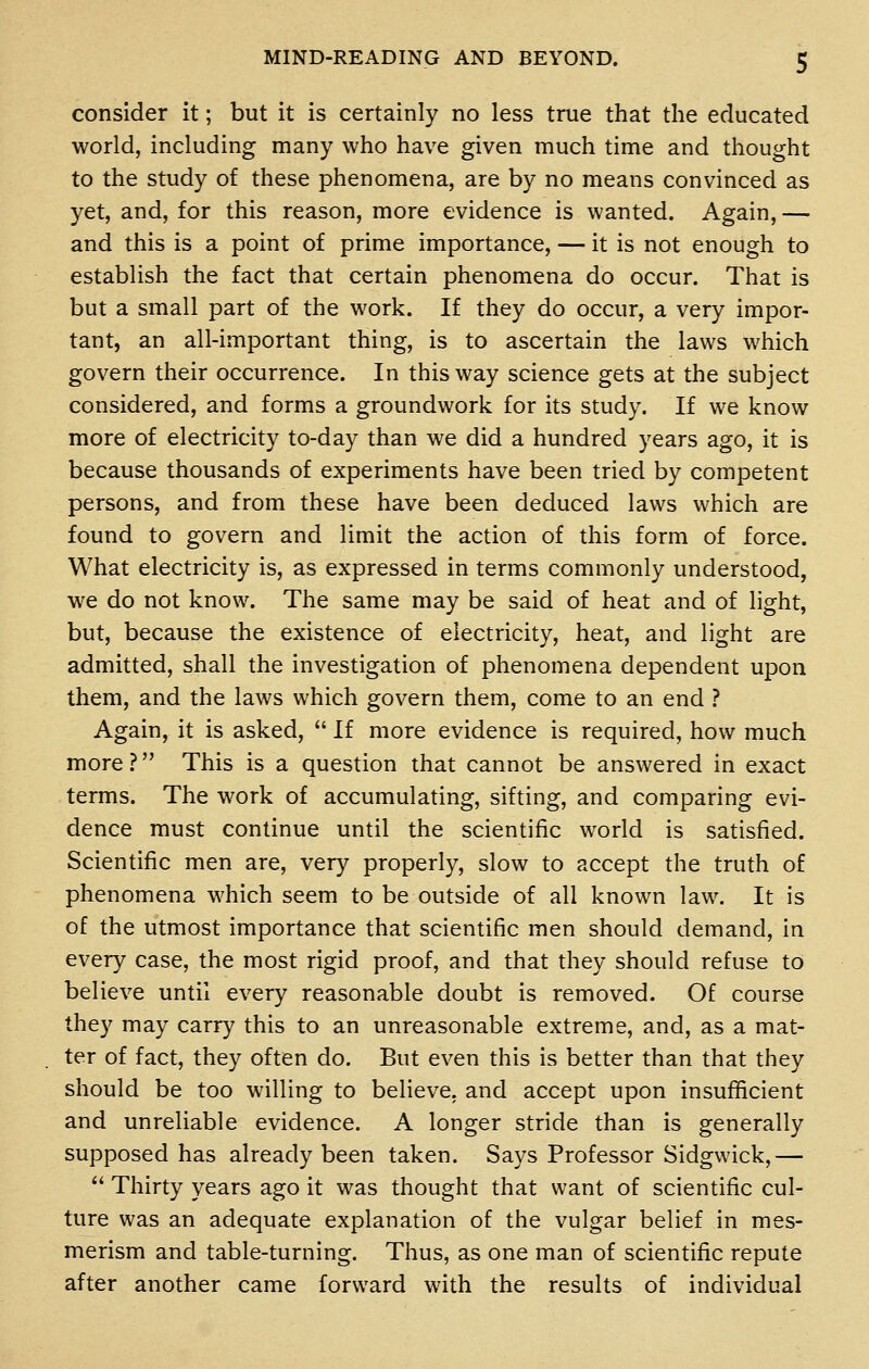 consider it; but it is certainly no less true that the educated world, including many who have given much time and thought to the study of these phenomena, are by no means convinced as yet, and, for this reason, more evidence is wanted. Again, — and this is a point of prime importance, — it is not enough to establish the fact that certain phenomena do occur. That is but a small part of the work. If they do occur, a very impor- tant, an all-important thing, is to ascertain the laws which govern their occurrence. In this way science gets at the subject considered, and forms a groundwork for its study. If we know more of electricity to-day than we did a hundred years ago, it is because thousands of experiments have been tried by competent persons, and from these have been deduced laws which are found to govern and limit the action of this form of force. What electricity is, as expressed in terms commonly understood, we do not know. The same may be said of heat and of light, but, because the existence of electricity, heat, and light are admitted, shall the investigation of phenomena dependent upon them, and the laws which govern them, come to an end ? Again, it is asked,  If more evidence is required, how much more ? This is a question that cannot be answered in exact terms. The work of accumulating, sifting, and comparing evi- dence must continue until the scientific world is satisfied. Scientific men are, very properly, slow to accept the truth of phenomena which seem to be outside of all known law. It is of the utmost importance that scientific men should demand, in every case, the most rigid proof, and that they should refuse to believe until every reasonable doubt is removed. Of course they may carry this to an unreasonable extreme, and, as a mat- ter of fact, they often do. But even this is better than that they should be too willing to believe, and accept upon insufficient and unreliable evidence. A longer stride than is generally supposed has already been taken. Says Professor Sidgwick,—  Thirty years ago it was thought that want of scientific cul- ture was an adequate explanation of the vulgar belief in mes- merism and table-turning. Thus, as one man of scientific repute after another came forward with the results of individual