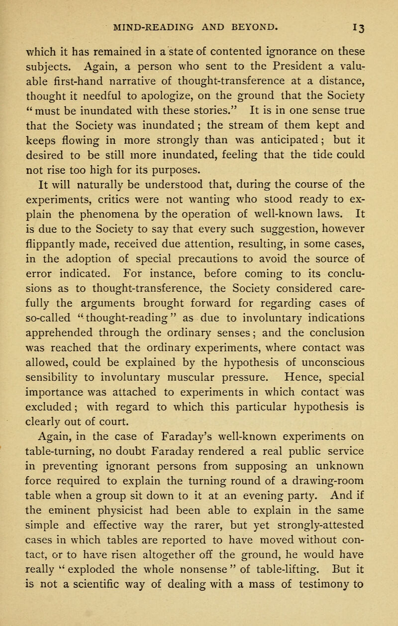 which it has remained in a state of contented ignorance on these subjects. Again, a person who sent to the President a valu- able first-hand narrative of thought-transference at a distance, thought it needful to apologize, on the ground that the Society  must be inundated with these stories. It is in one sense true that the Society was inundated; the stream of them kept and keeps flowing in more strongly than was anticipated; but it desired to be still more inundated, feeling that the tide could not rise too high for its purposes. It will naturally be understood that, during the course of the experiments, critics were not wanting who stood ready to ex- plain the phenomena by the operation of well-known laws. It is due to the Society to say that every such suggestion, however flippantly made, received due attention, resulting, in some cases, in the adoption of special precautions to avoid the source of error indicated. For instance, before coming to its conclu- sions as to thought-transference, the Society considered care- fully the arguments brought forward for regarding cases of so-called thought-reading as due to involuntary indications apprehended through the ordinary senses; and the conclusion was reached that the ordinary experiments, where contact was allowed, could be explained by the hypothesis of unconscious sensibility to involuntary muscular pressure. Hence, special importance was attached to experiments in which contact was excluded; with regard to which this particular hypothesis is clearly out of court. Again, in the case of Faraday's well-known experiments on table-turning, no doubt Faraday rendered a real public service in preventing ignorant persons from supposing an unknown force required to explain the turning round of a drawing-room table when a group sit down to it at an evening party. And if the eminent physicist had been able to explain in the same simple and effective way the rarer, but yet strongly-attested cases in which tables are reported to have moved without con- tact, or to have risen altogether off the ground, he would have really ■ exploded the whole nonsense  of table-lifting. But it is not a scientific way of dealing with a mass of testimony to