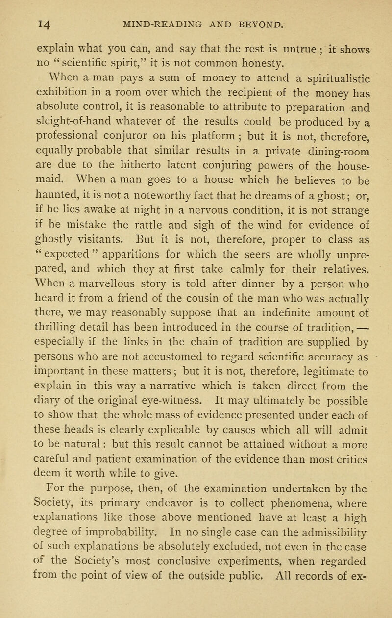 explain what you can, and say that the rest is untrue ; it shows no  scientific spirit, it is not common honesty. When a man pays a sum of money to attend a spiritualistic exhibition in a room over which the recipient of the money has absolute control, it is reasonable to attribute to preparation and sleight-of-hand whatever of the results could be produced by a professional conjuror on his platform ; but it is not, therefore, equally probable that similar results in a private dining-room are due to the hitherto latent conjuring powers of the house- maid. When a man goes to a house which he believes to be haunted, it is not a noteworthy fact that he dreams of a ghost; or, if he lies awake at night in a nervous condition, it is not strange if he mistake the rattle and sigh of the wind for evidence of ghostly visitants. But it is not, therefore, proper to class as  expected  apparitions for which the seers are wholly unpre- pared, and which they at first take calmly for their relatives. When a marvellous story is told after dinner by a person who heard it from a friend of the cousin of the man who was actually there, we may reasonably suppose that an indefinite amount of thrilling detail has been introduced in the course of tradition, — especially if the links in the chain of tradition are supplied by persons who are not accustomed to regard scientific accuracy as important in these matters; but it is not, therefore, legitimate to explain in this way a narrative which is taken direct from the diary of the original eye-witness. It may ultimately be possible to show that the whole mass of evidence presented under each of these heads is clearly explicable by causes which all will admit to be natural: but this result cannot be attained without a more careful and patient examination of the evidence than most critics deem it worth while to give. For the purpose, then, of the examination undertaken by the Society, its primary endeavor is to collect phenomena, where explanations like those above mentioned have at least a high degree of improbability. In no single case can the admissibility of such explanations be absolutely excluded, not even in the case of the Society's most conclusive experiments, when regarded from the point of view of the outside public. All records of ex-