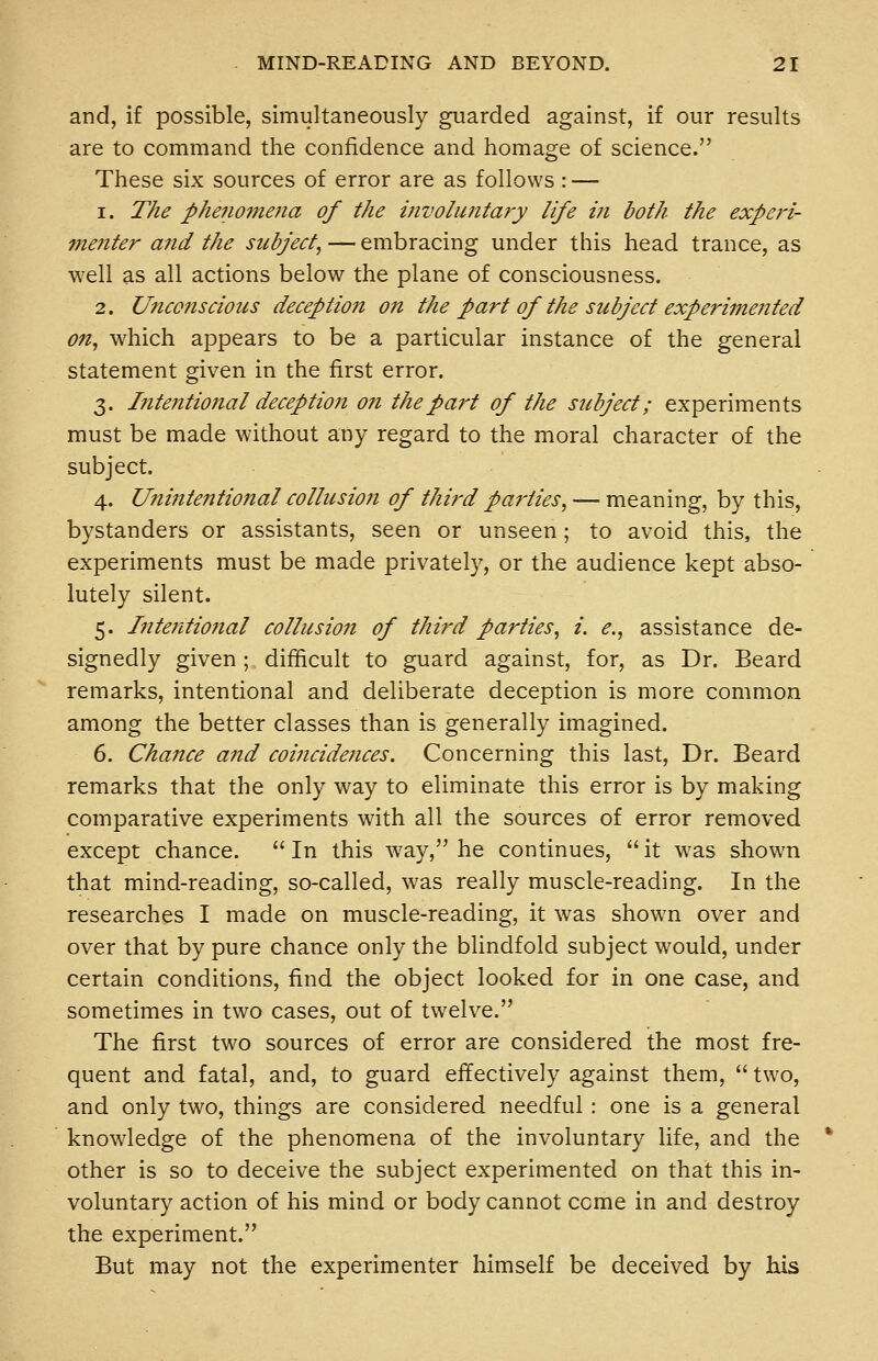 and, if possible, simultaneously guarded against, if our results are to command the confidence and homage of science. These six sources of error are as follows : — 1. The phenoviejia of the iiivohintary life in both the experi- fnenter and the subject, — embracing under this head trance, as well as all actions below the plane of consciousness. 2. Unconscious deception on the part of the subject experimented on, which appears to be a particular instance of the general statement given in the first error. 3. Intentional deception on thepat^t of the subject; experiments must be made without any regard to the moral character of the subject. 4. Unintentiojtal collusion of third parties, — meaning, by this, bystanders or assistants, seen or unseen; to avoid this, the experiments must be made privately, or the audience kept abso- lutely silent. 5. Intentional collusion of third parties, i. e., assistance de- signedly given; difficult to guard against, for, as Dr. Beard remarks, intentional and deliberate deception is more common among the better classes than is generally imagined. 6. Chance and coiiicidences. Concerning this last. Dr. Beard remarks that the only way to eliminate this error is by making comparative experiments with all the sources of error removed except chance.  In this way, he continues,  it was shown that mind-reading, so-called, was really muscle-reading. In the researches I made on muscle-reading, it was shown over and over that by pure chance only the blindfold subject would, under certain conditions, find the object looked for in one case, and sometimes in two cases, out of twelve. The first two sources of error are considered the most fre- quent and fatal, and, to guard effectively against them,  two, and only two, things are considered needful : one is a general knowledge of the phenomena of the involuntary life, and the other is so to deceive the subject experimented on that this in- voluntary action of his mind or body cannot come in and destroy the experiment. But may not the experimenter himself be deceived by his