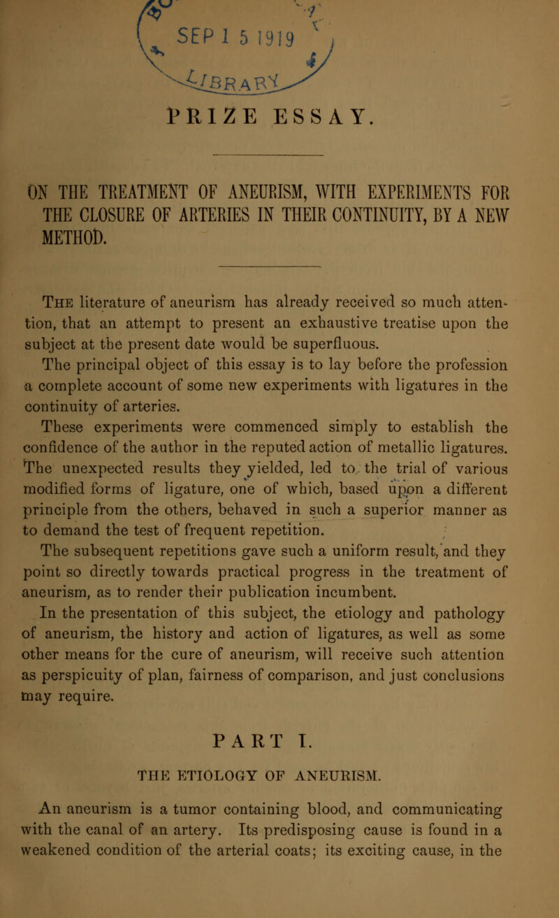 tRIZE ESSAY. ON THE TREATMENT OF ANEURISM, WITH EXPERIMENTS FOR THE CLOSURE OF ARTERIES IN THEIR CONTINUITY, BY A NEW METHOD. The literature of aneurism has already received so much atten* tion, that an attempt to present an exhaustive treatise upon the subject at the present date would be superfluous. The principal object of this essay is to lay before the profession a complete account of some new experiments with ligatures in the continuity of arteries. These experiments were commenced simply to establish the confidence of the author in the reputed action of metallic ligatures. *The unexpected results they yielded, led to the trial of various modified forms of ligature, one of which, based upon a different principle from the others, behaved in such a superior manner as to demand the test of frequent repetition. The subsequent repetitions gave such a uniform result/and they point so directly towards practical progress in the treatment of aneurism, as to render their publication incumbent. In the presentation of this subject, the etiology and pathology of aneurism, the history and action of ligatures, as well as some other means for the cure of aneurism, will receive such attention as perspicuity of plan, fairness of comparison, and just conclusions may require. PART I. the etiology of aneurism. An aneurism is a tumor containing blood, and communicating with the canal of an artery. Its predisposing cause is found in a weakened condition of the arterial coats; its exciting cause, in the