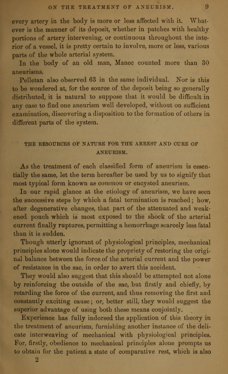 every artery in the body is more or less affected with it. What- ever is the manner of its deposit, whether in patches with healthy portions of artery intervening, or continuous throughout the inte- rior of a vessel, it is pretty certain to involve, more or less, various parts of the whole arterial system. In the body of an old man, Manec counted more than 30 aneurisms. Pelletan also observed 63 in the same individual. Nor is this to be wondered at, for the source of the deposit being so generally distributed, it is natural to suppose that it would be difficult in any case to find one aneurism well developed, without on sufficient examination, discovering a disposition to the formation of others in different parts of the system. THE RESOURCES OF NATURE FOR THE ARREST AND CURE OF ANEURISM. As the treatment of each classified form of aneurism is essen- tially the same, let the term hereafter be used by us to signify that most typical form known as commou or encysted aneurism. In our rapid glance at the etiology of aneurism, we have seen the successive steps by which a fatal termination is reached; how, after degenerative changes, that part of the attenuated and weak- ened pouch which is most exposed to the shock of the arterial current finally ruptures, permitting a hemorrhage scarcely less fatal than it is sudden. Though utterly ignorant of physiological principles, mechanical principles alone would indicate the propriety of restoring the origi- nal balance between the force of the arterial current and the power of resistance in the sac, in order to avert this accident. They would also suggest that this should be attempted not alone by reinforcing the outside of the sac, but firstly and chiefly, by retarding the force of the current, and thus removing the first and constantly exciting cause; or, better still, they would suggest the superior advantage of using both these means conjointly. Experience has fully indorsed the application of this theory in the treatment of aneurism, furnishing another instance of the deli- cate interweaving of mechanical with physiological principles. For, firstly, obedience to mechanical principles alone prompts us to obtain for the patient a state of comparative rest, which is also 2