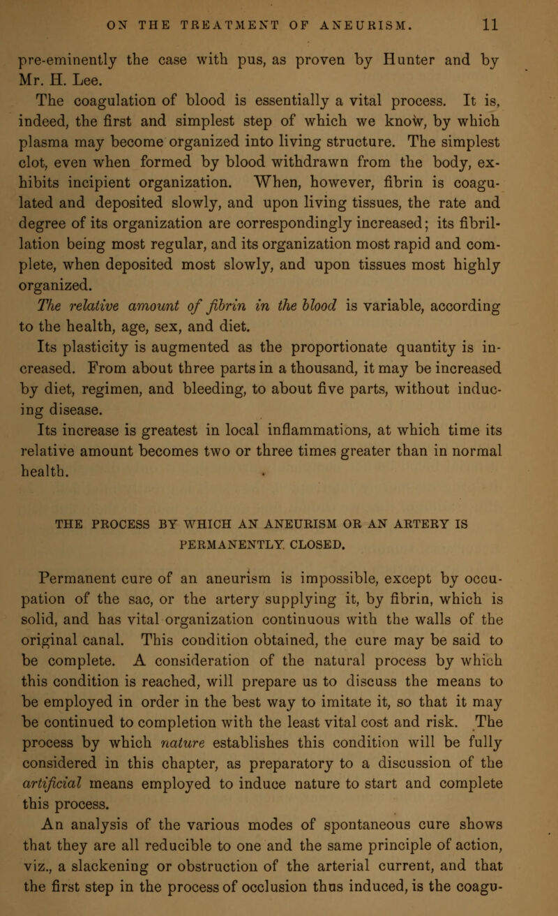 pre-eminently the case with pus, as proven by Hunter and by Mr. H. Lee. The coagulation of blood is essentially a vital process. It is, indeed, the first and simplest step of which we know, by which plasma may become organized into living structure. The simplest clot, even when formed by blood withdrawn from the body, ex- hibits incipient organization. When, however, fibrin is coagu- lated and deposited slowly, and upon living tissues, the rate and degree of its organization are correspondingly increased; its fibril- lation being most regular, and its organization most rapid and com- plete, when deposited most slowly, and upon tissues most highly organized. The relative amount of fibrin in the blood is variable, according to the health, age, sex, and diet. Its plasticity is augmented as the proportionate quantity is in- creased. From about three parts in a thousand, it may be increased by diet, regimen, and bleeding, to about five parts, without induc- ing disease. Its increase is greatest in local inflammations, at which time its relative amount becomes two or three times greater than in normal health. THE PROCESS BY WHICH AN ANEURISM OR AN ARTERY IS PERMANENTLY. CLOSED. Permanent cure of an aneurism is impossible, except by occu- pation of the sac, or the artery supplying it, by fibrin, which is solid, and has vital organization continuous with the walls of the original canal. This condition obtained, the cure may be said to be complete. A consideration of the natural process by which this condition is reached, will prepare us to discuss the means to be employed in order in the best way to imitate it, so that it may be continued to completion with the least vital cost and risk. The process by which nature establishes this condition will be fully considered in this chapter, as preparatory to a discussion of the artificial means employed to induce nature to start and complete this process. An analysis of the various modes of spontaneous cure shows that they are all reducible to one and the same principle of action, viz., a slackening or obstruction of the arterial current, and that the first step in the process of occlusion thus induced, is the coagu-