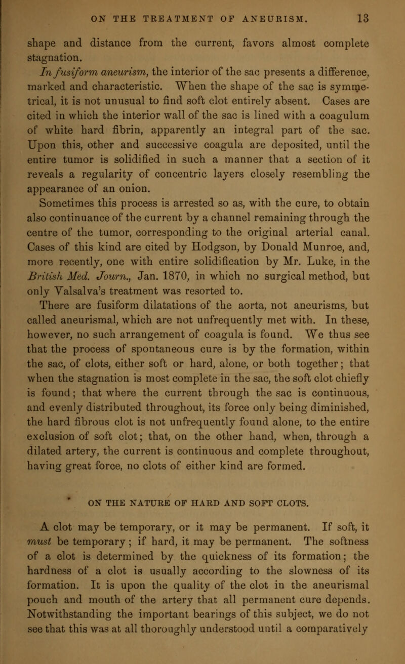 shape and distance from the current, favors almost complete stagnation. In fusiform aneurism, the interior of the sac presents a difference, marked and characteristic. When the shape of the sac is symme- trical, it is not unusual to find soft clot entirely absent. Cases are cited in which the interior wall of the sac is lined with a coagulum of white hard fibrin, apparently an integral part of the sac. Upon this, other and successive coagula are deposited, until the entire tumor is solidified in such a manner that a section of it reveals a regularity of concentric layers closely resembling the appearance of an onion. Sometimes this process is arrested so as, with the cure, to obtain also continuance of the current by a channel remaining through the centre of the tumor, corresponding to the original arterial canal. Cases of this kind are cited by Hodgson, by Donald Munroe, and, more recently, one with entire solidification by Mr. Luke, in the British Med. Journ., Jan. 1870, in which no surgical method, but only Valsalva's treatment was resorted to. There are fusiform dilatations of the aorta, not aneurisms, but called aneurismal, which are not unfrequently met with. In these, however, no such arrangement of coagula is found. We thus see that the process of spontaneous cure is by the formation, within the sac, of clots, either soft or hard, alone, or both together; that when the stagnation is most complete in the sac, the soft clot chiefly is found; that where the current through the sac is continuous, and evenly distributed throughout, its force only being diminished, the hard fibrous clot is not unfrequently found alone, to the entire exclusion of soft clot; that, on the other hand, when, through a dilated artery, the current is continuous and complete throughout, having great force, no clots of either kind are formed. ON THE NATURE OF HARD AND SOFT CLOTS. A clot may be temporary, or it may be permanent. If soft, it must be temporary ; if hard, it may be permanent. The softness of a clot is determined by the quickness of its formation; the hardness of a clot is usually according to the slowness of its formation. It is upon the quality of the clot in the aneurismal pouch and mouth of the artery that all permanent cure depends. Notwithstanding the important bearings of this subject, we do not see that this was at all thoroughly understood uutil a comparatively
