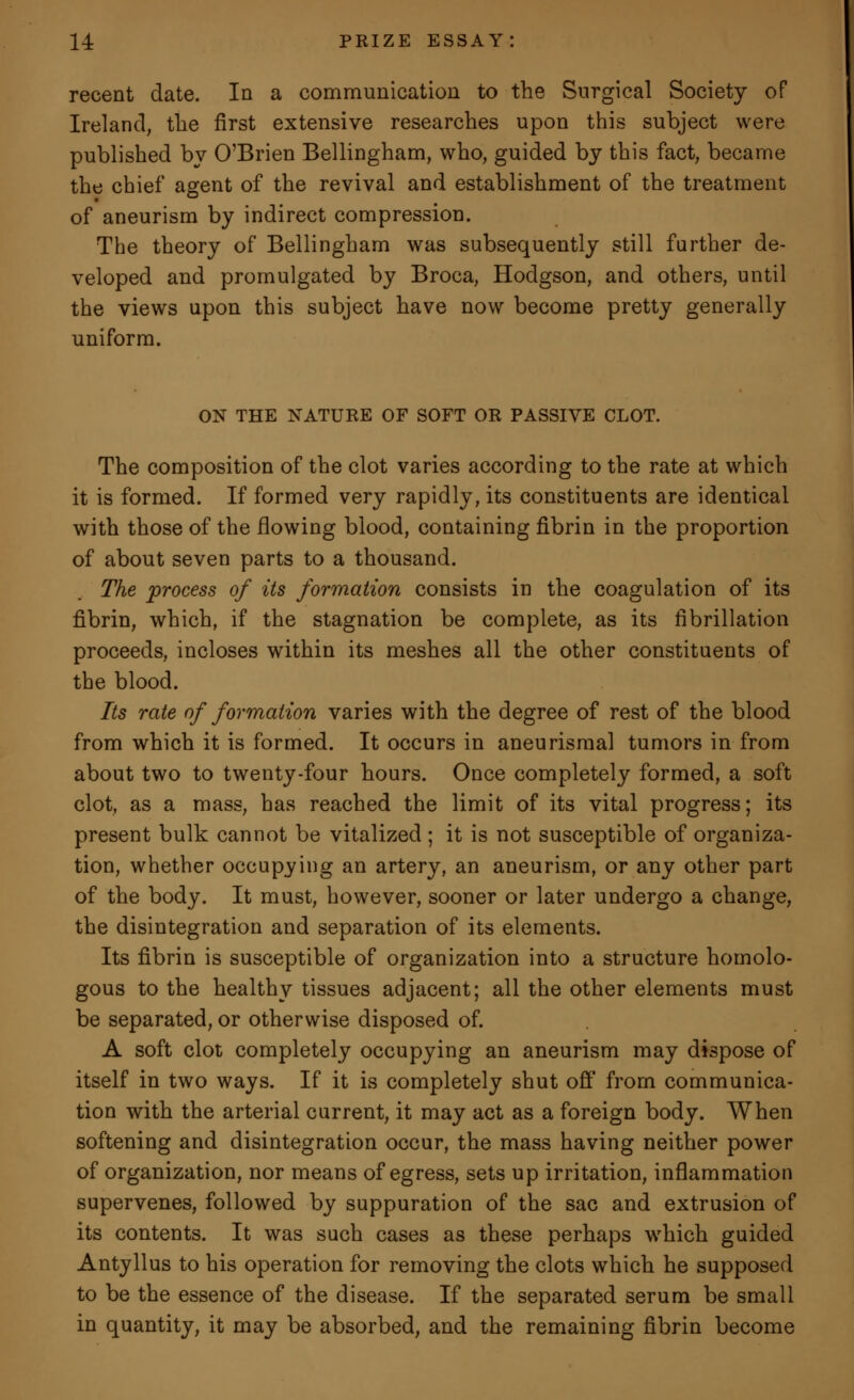 recent date. In a communication to the Surgical Society of Ireland, the first extensive researches upon this subject were published by O'Brien Bellingham, who, guided by this fact, became the chief agent of the revival and establishment of the treatment of aneurism by indirect compression. The theory of Bellingham was subsequently still further de- veloped and promulgated by Broca, Hodgson, and others, until the views upon this subject have now become pretty generally uniform. ON THE NATURE OF SOFT OR PASSIVE CLOT. The composition of the clot varies according to the rate at which it is formed. If formed very rapidly, its constituents are identical with those of the flowing blood, containing fibrin in the proportion of about seven parts to a thousand. The process of its formation consists in the coagulation of its fibrin, which, if the stagnation be complete, as its fibrillation proceeds, incloses within its meshes all the other constituents of the blood. Its rate of formation varies with the degree of rest of the blood from which it is formed. It occurs in aneurismal tumors in from about two to twenty-four hours. Once completely formed, a soft clot, as a mass, has reached the limit of its vital progress; its present bulk cannot be vitalized ; it is not susceptible of organiza- tion, whether occupying an artery, an aneurism, or any other part of the body. It must, however, sooner or later undergo a change, the disintegration and separation of its elements. Its fibrin is susceptible of organization into a structure homolo- gous to the healthy tissues adjacent; all the other elements must be separated, or otherwise disposed of. A soft clot completely occupying an aneurism may dispose of itself in two ways. If it is completely shut off' from communica- tion with the arterial current, it may act as a foreign body. When softening and disintegration occur, the mass having neither power of organization, nor means of egress, sets up irritation, inflammation supervenes, followed by suppuration of the sac and extrusion of its contents. It was such cases as these perhaps which guided Antyllus to his operation for removing the clots which he supposed to be the essence of the disease. If the separated serum be small in quantity, it may be absorbed, and the remaining fibrin become