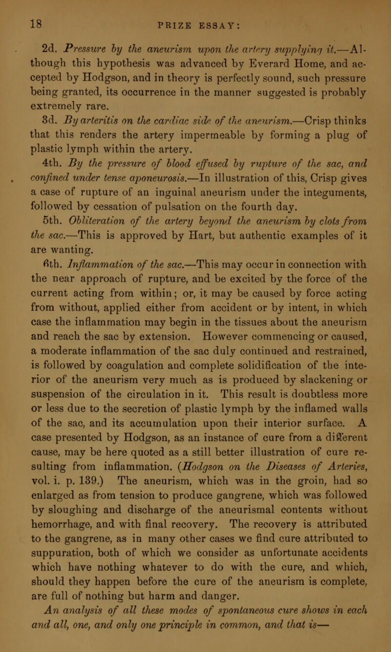 2d. Pressure by the aneurism upon the artery supply inn it.—Al- though this hypothesis was advanced by Everard Home, and ac- cepted by Hodgson, and in theory is perfectly sound, such pressure being granted, its occurrence in the manner suggested is probably extremely rare. 3d. By arteritis on the cardiac side of the aneurism.—Crisp thinks that this renders the artery impermeable by forming a plug of plastic lymph within the artery. 4th. By the pressure of blood effused by rupture of the sac, and confined under tense aponeurosis.—In illustration of this, Crisp gives a case of rupture of an inguinal aneurism under the integuments, followed by cessation of pulsation on the fourth day. 5th. Obliteration of the artery beyond the aneurism by clots from the sac.—This is approved by Hart, but authentic examples of it are wanting. 6th. Inflammation of the sac.—This may occur in connection with the near approach of rupture, and be excited by the force of the current acting from within; or, it may be caused by force acting from without, applied either from accident or by intent, in which case the inflammation may begin in the tissues about the aneurism and reach the sac by extension. However commencing or caused, a moderate inflammation of the sac duly continued and restrained, is followed by coagulation and complete solidification of the inte- rior of the aneurism very much as is produced by slackening or suspension of the circulation in it. This result is doubtless more or less due to the secretion of plastic lymph by the inflamed walls of the sac, and its accumulation upon their interior surface. A case presented by Hodgson, as an instance of cure from a different cause, may be here quoted as a still better illustration of cure re- sulting from inflammation. {Hodgson on the Diseases of Arteries, vol. i. p. 139.) The aneurism, which was in the groin, had so enlarged as from tension to produce gangrene, which was followed by sloughing and discharge of the aneurismal contents without hemorrhage, and with final recovery. The recovery is attributed to the gangrene, as in many other cases we find cure attributed to suppuration, both of which we consider as unfortunate accidents which have nothing whatever to do with the cure, and which, should they happen before the cure of the aneurism is complete, are full of nothing but harm and danger. An analysis of all these modes of spontaneous cure shows in each and all, one, and only one principle in common, and that is—