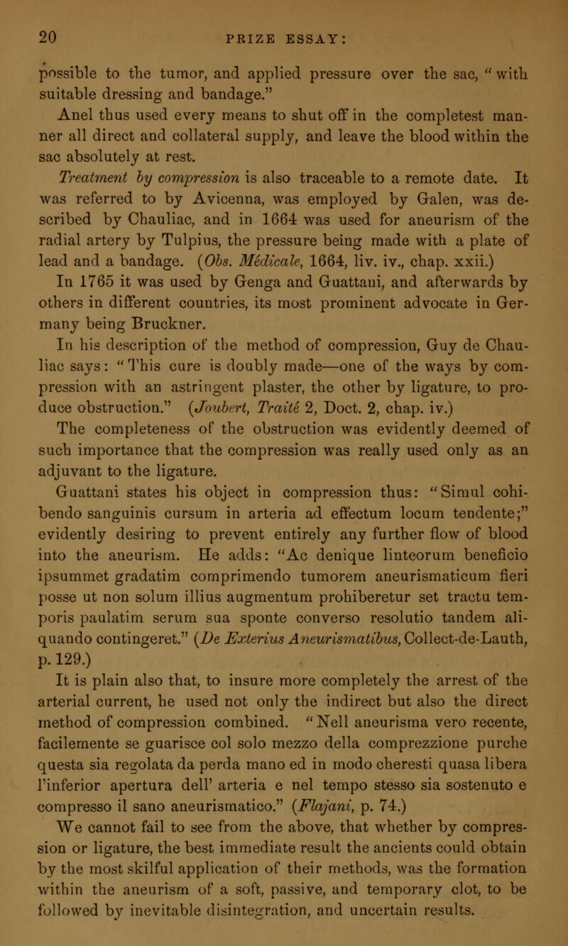 possible to the tumor, and applied pressure over the sac,  with suitable dressing and bandage. Anel thus used every means to shut off in the completest man- ner all direct and collateral supply, and leave the blood within the sac absolutely at rest. Treatment by compression is also traceable to a remote date. It was referred to by Avicenna, was employed by Galen, was de- scribed by Chauliac, and in 1664 was used for aneurism of the radial artery by Tulpius, the pressure being made with a plate of lead and a bandage. (Obs. Medicate, 1664, liv. iv., chap, xxii.) In 1765 it was used by Genga and Guattaui, and afterwards by others in different countries, its most prominent advocate in Ger- many being Bruckner. In his description of the method of compression, Guy de Chau- liac says:  This cure is doubly made—one of the ways by com- pression with an astringent plaster, the other by ligature, to pro- duce obstruction.1' (Joubert, Traite 2, Doct. 2, chap, iv.) The completeness of the obstruction was evidently deemed of such importance that the compression was really used only as an adjuvant to the ligature. Guattani states his object in compression thus: Simul cohi- bendo sanguinis cursum in arteria ad effectum locum tendente; evidently desiring to prevent entirely any further flow of blood into the aneurism. He adds: Ac denique linteorum beneficio ipsummet gradatim comprimendo tumorem aneurismaticum fieri posse ut non solum illius augmentum prohiberetur set tractu tem- poris paulatim serum sua sponte converso resolutio tandem ali- quando contingeret. {Be Exterius Aneurismatibus, Collect-de-Lauth, p. 129.) It is plain also that, to insure more completely the arrest of the arterial current, he used not only the indirect but also the direct method of compression combined. Nell aneurisma vero recente, facilemente se guarisce col solo mezzo della comprezzione purche questa sia regolata da perda mano ed in modo cheresti quasa libera Tinferior apertura dell' arteria e nel tempo stesso sia sostenuto e compresso il sano aneurismatico. {Flajani, p. 74.) We cannot fail to see from the above, that whether by compres- sion or ligature, the best immediate result the ancients could obtain by the most skilful application of their methods, was the formation within the aneurism of a soft, passive, and temporary clot, to be followed by inevitable disintegration, and uncertain results.
