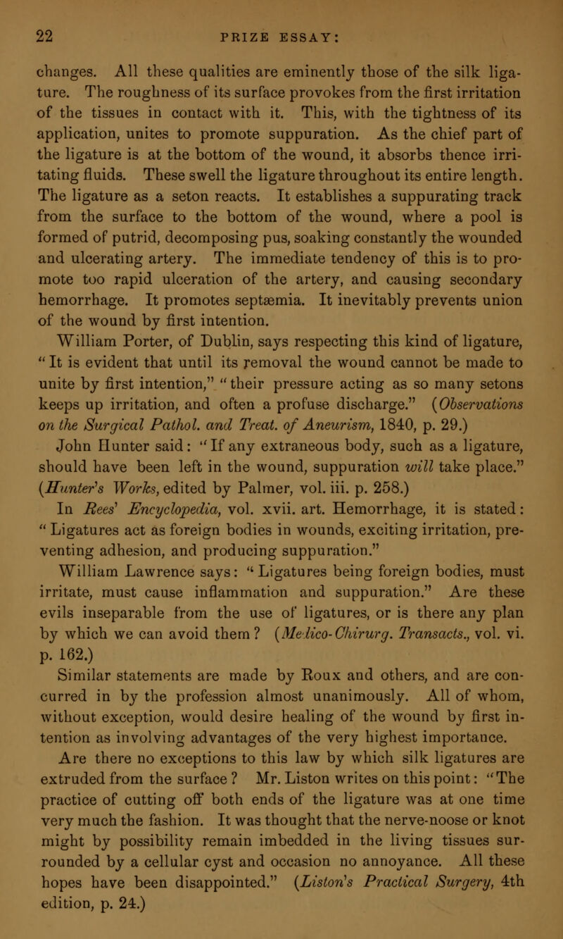 changes. All these qualities are eminently those of the silk liga- ture. The roughness of its surface provokes from the first irritation of the tissues in contact with it. This, with the tightness of its application, unites to promote suppuration. As the chief part of the ligature is at the bottom of the wound, it absorbs thence irri- tating fluids. These swell the ligature throughout its entire length. The ligature as a seton reacts. It establishes a suppurating track from the surface to the bottom of the wound, where a pool is formed of putrid, decomposing pus, soaking constantly the wounded and ulcerating artery. The immediate tendency of this is to pro- mote too rapid ulceration of the artery, and causing secondary hemorrhage. It promotes septsemia. It inevitably prevents union of the wound by first intention. William Porter, of Dublin, says respecting this kind of ligature,  It is evident that until its removal the wound cannot be made to unite by first intention,  their pressure acting as so many setons keeps up irritation, and often a profuse discharge. (Observations on the Surgical Pathol, and Treat, of Aneurism, 1840, p. 29.) John Elunter said: If any extraneous body, such as a ligature, should have been left in the wound, suppuration will take place. (Hunter's Works, edited by Palmer, vol. iii. p. 258.) In Bees1 Encyclopedia, vol. xvii. art. Hemorrhage, it is stated:  Ligatures act as foreign bodies in wounds, exciting irritation, pre- venting adhesion, and producing suppuration. William Lawrence says: Ligatures being foreign bodies, must irritate, must cause inflammation and suppuration. Are these evils inseparable from the use of ligatures, or is there any plan by which we can avoid them? (Medico-Chirurg. Transacts., vol. vi. p. 162.) Similar statements are made by Eoux and others, and are con- curred in by the profession almost unanimously. All of whom, without exception, would desire healing of the wound by first in- tention as involving advantages of the very highest importance. Are there no exceptions to this law by which silk ligatures are extruded from the surface ? Mr. Liston writes on this point: The practice of cutting off both ends of the ligature was at one time very much the fashion. It was thought that the nerve-noose or knot might by possibility remain imbedded in the living tissues sur- rounded by a cellular cyst and occasion no annoyance. All these hopes have been disappointed. (Listoris Practical Surgery, 4th edition, p. 24.)