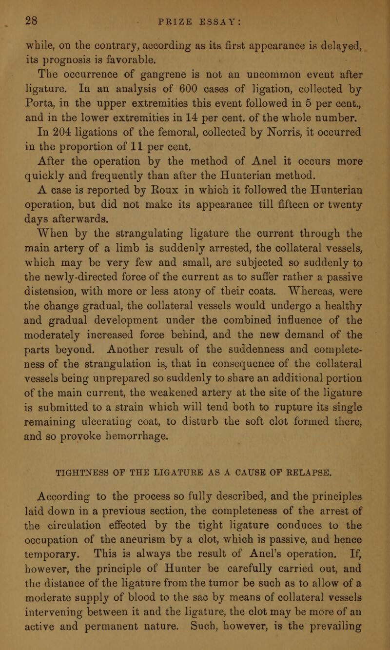 while, on the contrary, according as its first appearance is delayed, its prognosis is favorable. The occurrence of gangrene is not an uncommon event after ligature. In an analysis of 600 cases of ligation, collected by Porta, in the upper extremities this event followed in 5 per cent., and in the lower extremities in 14 per cent, of the whole number. In 204 ligations of the femoral, collected by Norris, it occurred in the proportion of 11 per cent. After the operation by the method of Anel it occurs more quickly and frequently than after the Hunterian method. A case is reported by Koux in which it followed the Hunterian operation, but did not make its appearance till fifteen or twenty days afterwards. When by the strangulating ligature the current through the main artery of a limb is suddenly arrested, the collateral vessels, which may be very few and small, are subjected so suddenly to the newly-directed force of the current as to suffer rather a passive distension, with more or less atony of their coats. Whereas, were the change gradual, the collateral vessels would undergo a healthy and gradual development under the combined influence of the moderately increased force behind, and the new demand of the parts beyond. Another result of the suddenness and complete- ness of the strangulation is, that in consequence of the collateral vessels being unprepared so suddenly to share an additional portion of the main current, the weakened artery at the site of the ligature is submitted to a strain which will tend both to rupture its single remaining ulcerating coat, to disturb the soft clot formed there, and so provoke hemorrhage. TIGHTNESS OF THE LIGATURE AS A CAUSE OF RELAPSE. According to the process so fully described, and the principles laid down in a previous section, the completeness of the arrest of the circulation effected by the tight ligature conduces to the occupation of the aneurism by a clot, which is passive, and hence temporary. This is always the result of Anel's operation. If, however, the principle of Hunter be carefully carried out, and the distance of the ligature from the tumor be such as to allow of a moderate supply of blood to the sac by means of collateral vessels intervening between it and the ligature, the clot may be more of an active and permanent nature. Such, however, is the prevailing