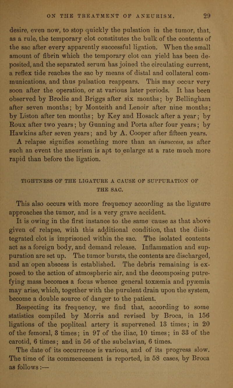 desire, even now, to stop quickly the pulsation in the tumor, that, as a rule, the temporary clot constitutes the bulk of the contents of the sac after every apparently successful ligation. When the small amount of fibrin which the temporary clot can yield has been de- posited, and the separated serum has joined the circulating current, a reflex tide reaches the sac by means of distal and collateral com- munications, and thus pulsation reappears. This may occur very soon after the operation, or at various later periods. It has been observed by Brodie and Briggs after six months; by Bellingham after seven months; by Monteith and Lenoir after nine months; by Liston after ten months; by Key and Hosack after a year; by Eoux after two years; by Gunning and Porta after four years; by Hawkins after seven years; and by A. Cooper after fifteen years. A relapse signifies something more than an insuccess, as after such an event the aneurism is apt to enlarge at a rate much more rapid than before the ligation. TIGHTNESS OF THE LIGATURE A CAUSE OF SUPPURATION OF THE SAC. This also occurs with more frequency according as the ligature approaches the tumor, and is a very grave accident. It is owing in the first instance to the same cause as that above given of relapse, with this additional condition, that the disin- tegrated clot is imprisoned within the sac. The isolated contents act as a foreign body, and demand release. Inflammation and sup- puration are set up. The tumor bursts, the contents are discharged, and an open abscess is established. The debris remaining is ex- posed to the action of atmospheric air, and the decomposing putre- fying mass becomes a focus whence general toxaemia and pyaemia may arise, which, together with the purulent drain upon the system, become a double source of danger to the patient. Respecting its frequency, we find that, according to some statistics compiled by Morris and revised by Broca, in 156 ligations of the popliteal artery it supervened 13 times; in 20 of the femoral, 3 times; in 97 of the iliac, 10 times; in 33 of the carotid, 6 times; and in 56 of the subclavian, 6 times. The date of its occurrence is various, and of its progress slow. The time of its commencement is reported, in 58 cases, by Broca as follows:—