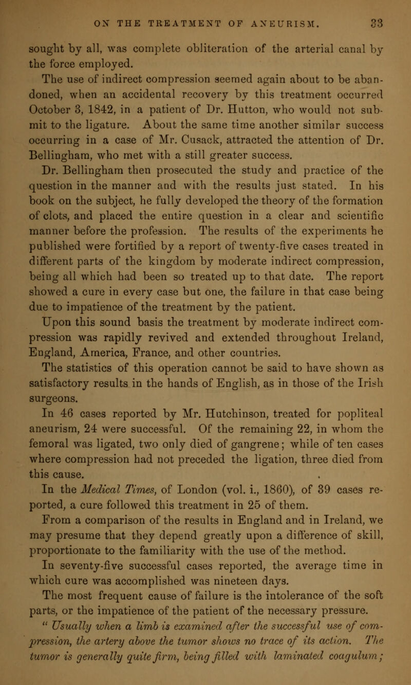 sought by all, was complete obliteration of the arterial canal by the force employed. The use of indirect compression seemed again about to be aban- doned, when an accidental recovery by this treatment occurred October 3, 1842, in a patient of Dr. Hutton, who would not sub- mit to the ligature. About the same time another similar success occurring in a case of Mr. Cusack, attracted the attention of Dr. Bellingham, who met with a still greater success. Dr. Bellingham then prosecuted the study and practice of the question in the manner and with the results just stated. In his book on the subject, he fully developed the theory of the formation of clots, and placed the entire question in a clear and scientific manner before the profession. The results of the experiments he published were fortified by a report of twenty-five cases treated in different parts of the kingdom by moderate indirect compression, being all which had been so treated up to that date. The report showed a cure in every case but one, the failure in that case being due to impatience of the treatment by the patient. Upon this sound basis the treatment by moderate indirect com- pression was rapidly revived and extended throughout Ireland, England, America, France, and other countries. The statistics of this operation cannot be said to have shown as satisfactory results in the hands of English, as in those of the Irish surgeons. In 46 cases reported by Mr. Hutchinson, treated for popliteal aneurism, 24 were successful. Of the remaining 22, in whom the femoral was ligated, two only died of gangrene; while of ten cases where compression had not preceded the ligation, three died from this cause. In the Medical Times, of London (vol. i., 1860), of 39 cases re- ported, a cure followed this treatment in 25 of them. From a comparison of the results in England and in Ireland, we may presume that they depend greatly upon a difference of skill, proportionate to the familiarity with the use of the method. In seventy-five successful cases reported, the average time in which cure was accomplished was nineteen days. The most frequent cause of failure is the intolerance of the soft parts, or the impatience of the patient of the necessary pressure.  Usually when a limb is examined after the successful use of com- pression, the artery above the tumor shows no trace of its action. The tumor is generally quite firm, being filled with laminated coagulum;